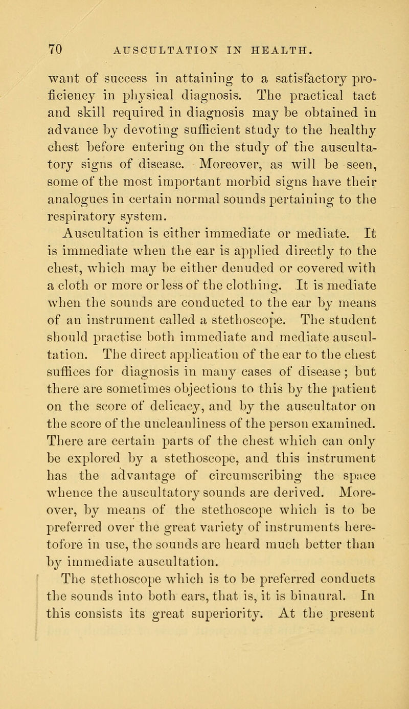 want of success in attaining to a satisfactory pro- ficiency in physical diagnosis. The practical tact and skill required in diagnosis may be obtained in advance by devoting sufficient study to the healthy chest before entering on the study of the ausculta- tory signs of disease. Moreover, as will be seen, some of the most important morbid signs have their analogues in certain normal sounds pertaining to the respiratory system. Auscultation is either immediate or mediate. It is immediate when the ear is applied directly to the chest, which may be either denuded or covered with a cloth or more or less of the clothing. It is mediate when the sounds are conducted to the ear by means of an instrument called a stethoscope. The student should practise both immediate and mediate auscul- tation. The direct application of the ear to the chest suffices for diagnosis in manj^ cases of disease; but there are sometimes objections to this by the patient on the score of delicacy, and by the auscultator on the score of the uncleanliness of the person examined. There are certain parts of the chest which can only be explored by a stethoscope, and this instrument has the advantage of circumscribing the space whence the auscultatory sounds are derived. More- over, by means of the stethoscope which is to be preferred over the great variety of instruments here- tofore in use, the sounds are heard much better than by immediate auscultation. The stethoscope which is to be preferred conducts the sounds into both ears, that is, it is binaural. In this consists its great superiority. At the present