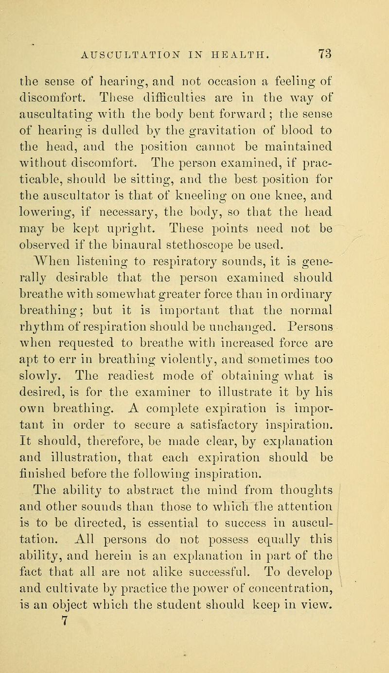 the sense of hearing, and not occasion a feeling of discomfort. Tliese difficulties are in the way of auscultating with the body bent forward ; the sense of hearing is dulled by the gravitation of blood to the head, and the position cannot be maintained without discomfort. The person examined, if prac- ticable, should be sitting, and the best position for the auscultator is that of kneeling on one knee, and lowering, if necessary, the body, so that the head may be kept upright. These points need not be observed if the binaural stethoscope be used. When listening to respiratory sounds, it is gene- rally desirable that the person examined should breathe with somewhat greater force than in ordinary breathing; but it is important that the normal rhythm of respiration should be unchanged. Persons when requested to breathe with increased force are apt to err in breathing violently, and sometimes too slowly. The readiest mode of obtaining what is desired, is for the examiner to illustrate it by his own breathing. A complete expiration is impor- tant in order to secure a satisfactory inspiration. It should, therefore, be made clear, by explanation and illustration, that each expiration should be finished before the following inspiration. The ability to abstract the mind from thoughts and other sounds than those to which the attention is to be directed, is essential to success in auscul- tation. All persons do not possess equally this ability, and herein is an explanation in part of the fact that all are not alike successful. To develop and cultivate by practice the power of concentration, is an object which the student should keep in view. 7