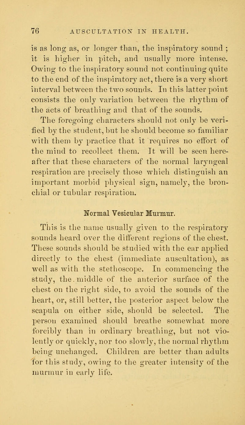 is as long as, or longer than, the inspiratory sound ; it is higher in pitch, and usually more intense. Owing to the inspiratory sound not continuing quite to the end of the inspiratory act, there is a very short interval between the two sounds. In this latter point consists the only variation between the rh^^thm of the acts of breathing and that of the sounds. The foregoing characters should not only be veri- fied by the student, but he should become so familiar wnth them by practice that it requires no effort of the mind to recollect them. It will be seen here- after that these characters of the normal laryngeal respiration are precisely those which distinguish an important morbid physical sign, namely, the bron- chial or tubular respiration. Normal Vesicular Murmur. This is the name usually given to the respiratory sounds heard over the different regions of the chest. These sounds should be studied with the ear applied directly to the chest (immediate auscultation), as well as with the stethoscope. In commencing the study, the. middle of the anterior surface of the chest on the right side, to avoid the sounds of the heart, or, still better, the posterior aspect below^ the scapula on either side, should be selected. The person examined should breathe somewhat more forcibly than in ordinary breathing, but not vio- lently or quickly, nor too slowly, the normal rhythm being unchanged. Children are better than adults Yor this stud}', owing to the greater intensity of the murmur in early life.