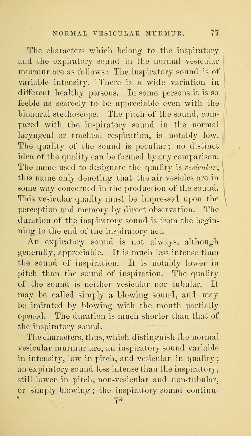 The characters which belong to the inspiratory and the expiratory sound in the normal vesicular murmur are as follows : The inspiratory sound is of variable intensity. There is, a wide variation in different healthy persons. In some persons it is so feeble as scarcely to be appreciable even with the binaural stethoscope. The pitch of the sound, com- pared with the inspiratory sound in the normal laryngeal or tracheal respiration, is notably low. The quality of the sound is peculiar; no distinct idea of the quality can be formed by any comparison. The name used to designate the qualit}^ is vesicular^ this name only denoting that the air vesicles are in some way concerned in the production of the sound. This vesicular quality must be impressed upon the perception and memory by direct observation. The duration of the inspiratory sound is from the begin- ning to the end of the inspiratory act. An expiratory sound is not always, although generally, appreciable. It is much less intense than the sound of inspiration. It is notably lower in pitch than the sound of inspiration. The quality of the sound is neither vesicular nor tubular. It may be called simply a blowing sound, and may be imitated by blowing with the mouth partially opened. The duration is much shorter than that of the inspiratory sound. The characters, thus, which distinguish the normal vesicular murmur are, an inspiratory sound variable in intensity, low in pitch, and vesicular in quality ; an expiratory sound less intense than the inspirator}^, still lower in pitch, non-vesicular and non-tubular, or simply blowing; the inspiratory sound continu-