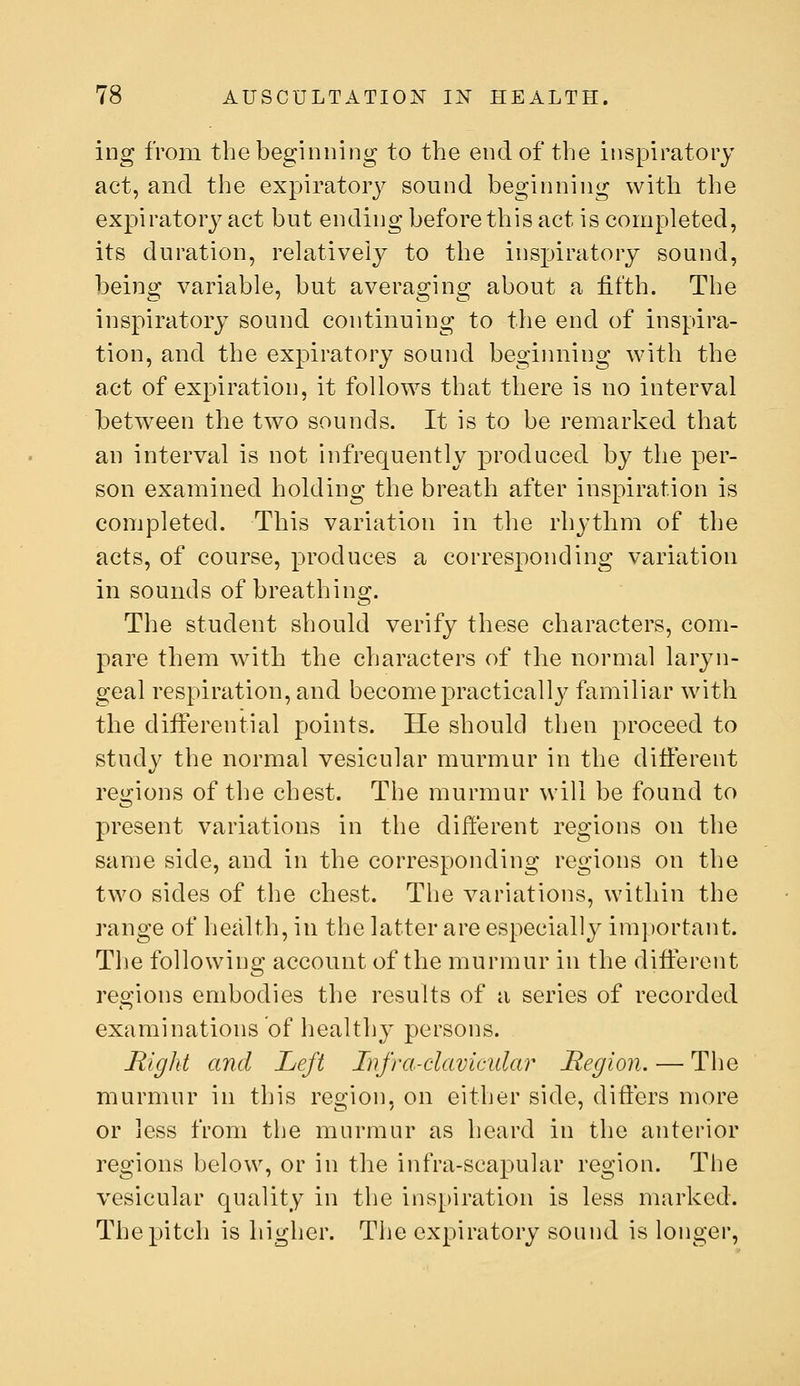 ing from the beginning to the end of the inspiratory act, and the expiratoiy sound beginning with the expiratory act but ending before this act is completed, its duration, relatively to the inspiratory sound, being variable, but averaging about a fifth. The inspiratory sound continuing to the end of inspira- tion, and the expiratory sound beginning with the act of expiration, it follows that there is no interval between the two sounds. It is to be remarked that an interval is not infrequently produced by the per- son examined holding the breath after inspiration is conjpleted. This variation in the rhythm of the acts, of course, produces a corresponding variation in sounds of breathing. The student should verify these characters, com- pare them with the characters of the normal laryn- geal respiration, and becomepracticall}^ familiar w^ith the differential points. He should then proceed to study the normal vesicular murmur in the different rei>;ions of the chest. The murmur will be found to present variations in the different regions on the same side, and in the corresponding regions on the two sides of the chest. The variations, within the range of health, in the latter are especially im])ortant. The following account of the murmur in the different regions embodies the results of a series of recorded examinations of healthy persons. Right and Left Infra-clavicular Region. — The murmur in this region, on either side, differs more or less from tbe murmur as heard in the anterior regions below, or in the infra-scapular region. The vesicular quality in the ins]_)iration is less marked. The pitch is higher. The expiratory sound is longer.