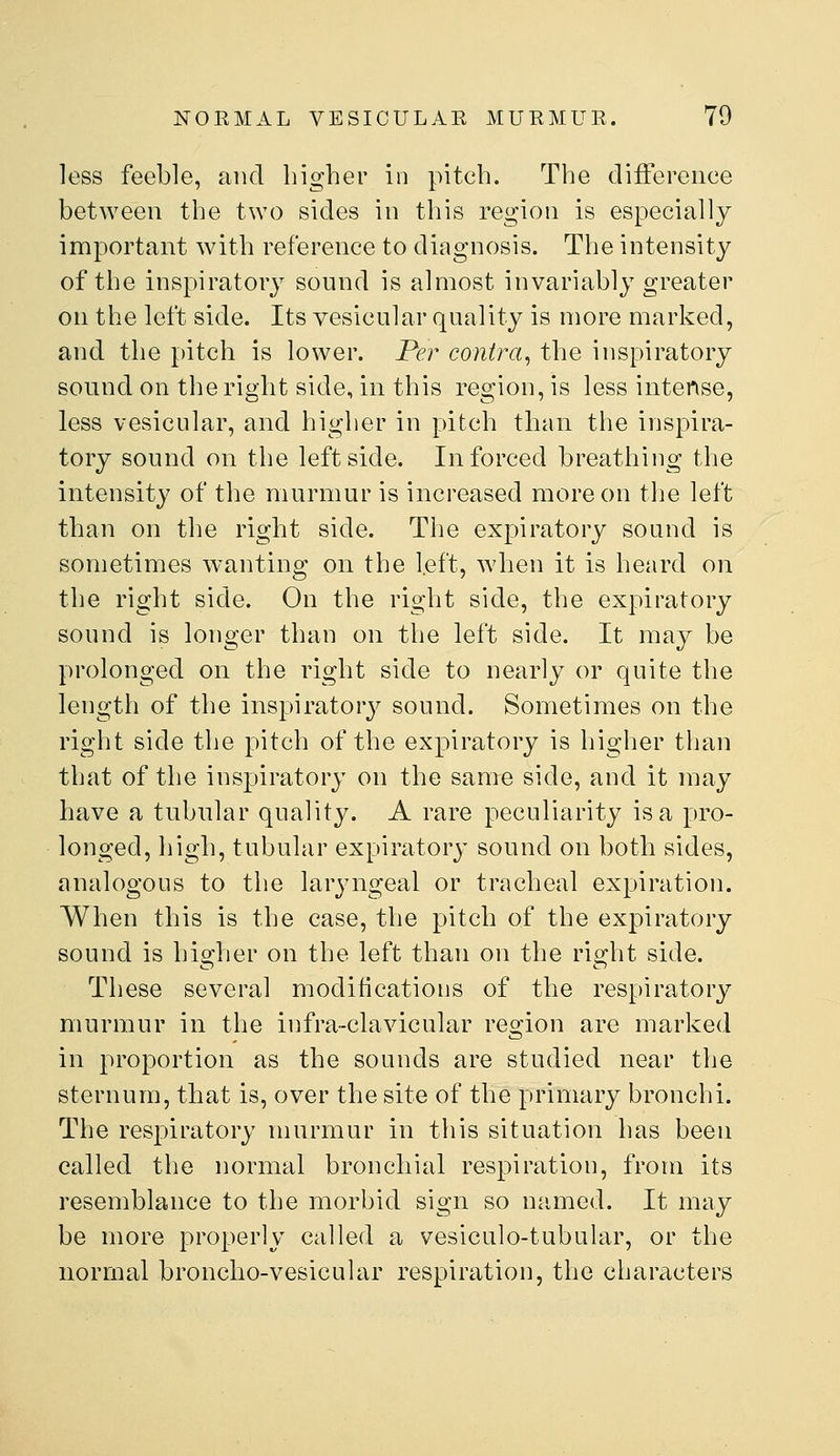 less feeble, and higher in pitch. The difference between the two sides in this region is especially important with reference to diagnosis. The intensity of the inspiratory sound is almost invariably greater on the left side. Its vesicular quality is more marked, and the pitch is lower. Per contra^ the inspiratory sound on the right side, in this region, is less intense, less vesicular, and higher in pitch than the inspira- tory sound on the leftside. In forced breathing the intensity of the murmur is increased more on the left than on the right side. The expiratory sound is sometimes wanting on the l.eft, when it is heard on the right side. On the right side, the expiratory sound is longer than on the left side. It may be prolonged on the right side to nearly or quite the length of the inspiratory sound. Sometimes on the right side the pitch of the expiratory is higher than that of the inspiratory on the same side, and it may have a tubular quality. A rare peculiarity is a pro- longed, high, tubular expiratory sound on both sides, analogous to the laryngeal or tracheal expiration. When this is the case, the pitch of the expiratory sound is higher on the left than on the right side. These several modifications of the respiratory murmur in the infra-clavicular region are marked in proportion as the sounds are studied near the sternum, that is, over the site of the primary bronchi. The respiratory murmur in this situation has been called the normal bronchial respiration, from its resemblance to the morbid sign so named. It may be more properly called a vesiculo-tubular, or the normal broncho-vesicular respiration, the characters