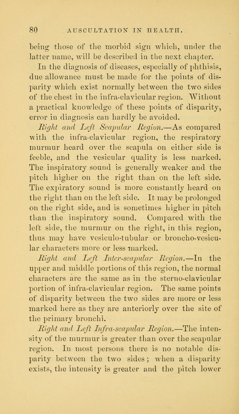 being those of the morbid sign wliich, under the latter name, will be described in the next chapter. In the diagnosis of diseases, especially of phtbisis, due allowance must be made for the points of dis- parity which exist normally between the two sides of the chest in the infra-clavicular region. Without a practical knowledge of these points of disparity, error in diagnosis can hardly be avoided. Right and Left Scapular Region.—As compared with the infra-clavicular region, the respiratory murmur heard over the scapula on either side is feeble, and the vesicular quality is less marked. The inspiratory^ sound is generally weaker and the pitch higher on the right than on the left side. The expiratory sound is more constantly heard on the right than on the left side. It may be prolonged on the right side, and is sometimes higher in pitch than the inspiratory sound. Compared with the left side, the murmur on the right, in this region, thus may have vesiculo-tubular or broncho-vesicu- lar characters more or less marked. Right and Left Lnter-scapidar Region.—In the upper and middle portions of this region, the normal characters are the same as in the sterno-clavicular portion of infra-clavicular region. The same points of disparity between the two sides are more or less marked here as they are anteriorly over the site of the primary bronchi. Right and Left Lnfra-scapidar Region.—The inten- sity of the murmur is greater than over the scapular region. In most persons there is no notable dis- parity between the two sides; when a disparity exists, the intensity is greater and the }»itch lower