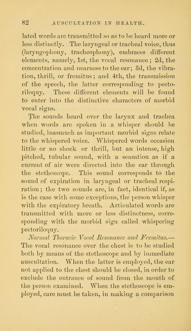 lated words are transmitted so as to be heard more or less distinctly. The laryngeal or tracheal voice, thus (laryngopliony, tracheophony), embraces different elements, namely, 1st, the vocal resonance ; 2d, the concentration and nearness to the ear; 3d, the vibra- tion, thrill, or fremitus ; and 4th, the transmission of the speech, the latter corresponding to pecto- riloquy. These different elements will be found to enter into the distinctive characters of morbid vocal signs. The sounds heard over the larj-nx and trachea when words are spoken in a whisper should be studied, inasmuch as important morbid signs relate to the whispered voice. Whispered words occasion little or no shock or thrill, but an intense, high pitched, tubular sound, with a sensation as if a current of air were directed into the ear through the stethoscope. This sound corresponds to the sound of expiration in laryngeal or tracheal respi- ration ; the two sounds are, in fact, identical if, as is the case with some exce[)tions, the person whisper with the expiratory breath. Articulated words are transmitted with more or less distinctness, corre- sponding with the morbid sign called whispering pectoriloquy. Normal Thoracic Vocal Resonance and Fremitus.—■ The vocal resonance over the chest is to be studied both by means of the stethoscope and by immediate auscultation. When the latter is employed, the ear not applied to the chest should be closed, in order to exclude the entrance of sound from the mouth of the person examined. When the stethoscope is em- jDloyed, care must be taken, in making a comparison