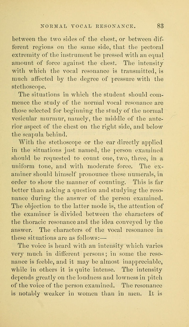 between the two sides of the chest, or between dif- ferent regions on the same side, that the pectoral extremity of the instrument be pressed with an equal amount of force against the chest. The intensity with which the vocal resonance is transmitted, is much affected by the degree of pressure with the stethoscope. The situations in which the student should com- mence the study of the normal vocal resonance are those selected for beginning the study of the normal vesicular murmur, namely, the middle of the ante- rior aspect of the chest on the right side, and below the scapula behind. With the stethoscope or the ear directly applied in the situations just named, the person examined should be requested to count one, two, three, in a uniform tone, and with moderate force. The ex- aminer should himself pronounce these numerals, in order to show the manner of counting. This is far better than asking a question and studying the reso- nance during the answer of the person examined. The objection to the latter mode is, the attention of the examiner is divided between the characters of the thoracic resonance and the idea conveyed by the answer. The characters of the vocal resonance in these situations are as follows:—• The voice is heard with an intensity which varies very much in different persons; in some the reso- nance is feeble, and it may be almost inappreciable, while in others it is quite intense. The intensity depends greatly on the loudness and lowness in pitch of the voice of the person examined. The resonance is notably weaker in women than in men. It is