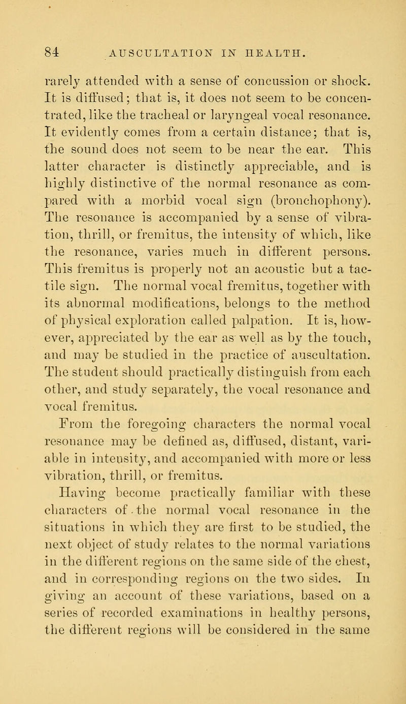 rarely attended with a sense of concussion or shock. It is diffused; that is, it does not seem to be concen- trated, like the tracheal or laryngeal vocal resonance. It evidently comes from a certain distance; that is, the sound does not seem to be near the ear. This latter character is distinctly appreciable, and is highly distinctive of the normal resonance as com- pared with a morbid vocal sign (bronchophony). The resonance is accompanied by a sense of vibra- tion, thrill, or fremitus, the intensity of wdiich, like the resonance, varies much in different persons. This fremitus is properly not an acoustic but a tac- tile sign. The normal vocal fremitus, together with its abnormal modifications, belongs to the method of physical exploration called palpation. It is, how- ever, appreciated by the ear aswell as by the touch, and may be studied in the practice of auscultation. The student should practically distinguish from each other, and study separately, the vocal resonance and vocal fremitus. From the foreo^oins: characters the normal vocal resonance may be defined as, diffused, distant, vari- able in intensity, and accompanied w^ith more or less vibration, thrill, or fremitus. Having become practically familiar with these characters of.the normal vocal resonance in the situations in which they are first to be studied, the next object of study relates to the normal variations in the different regions on the same side of the chest, and in corresponding regions on the two sides. In giving an account of these variations, based on a series of recorded examinations in healthy persons, the different regions will be considered in the same