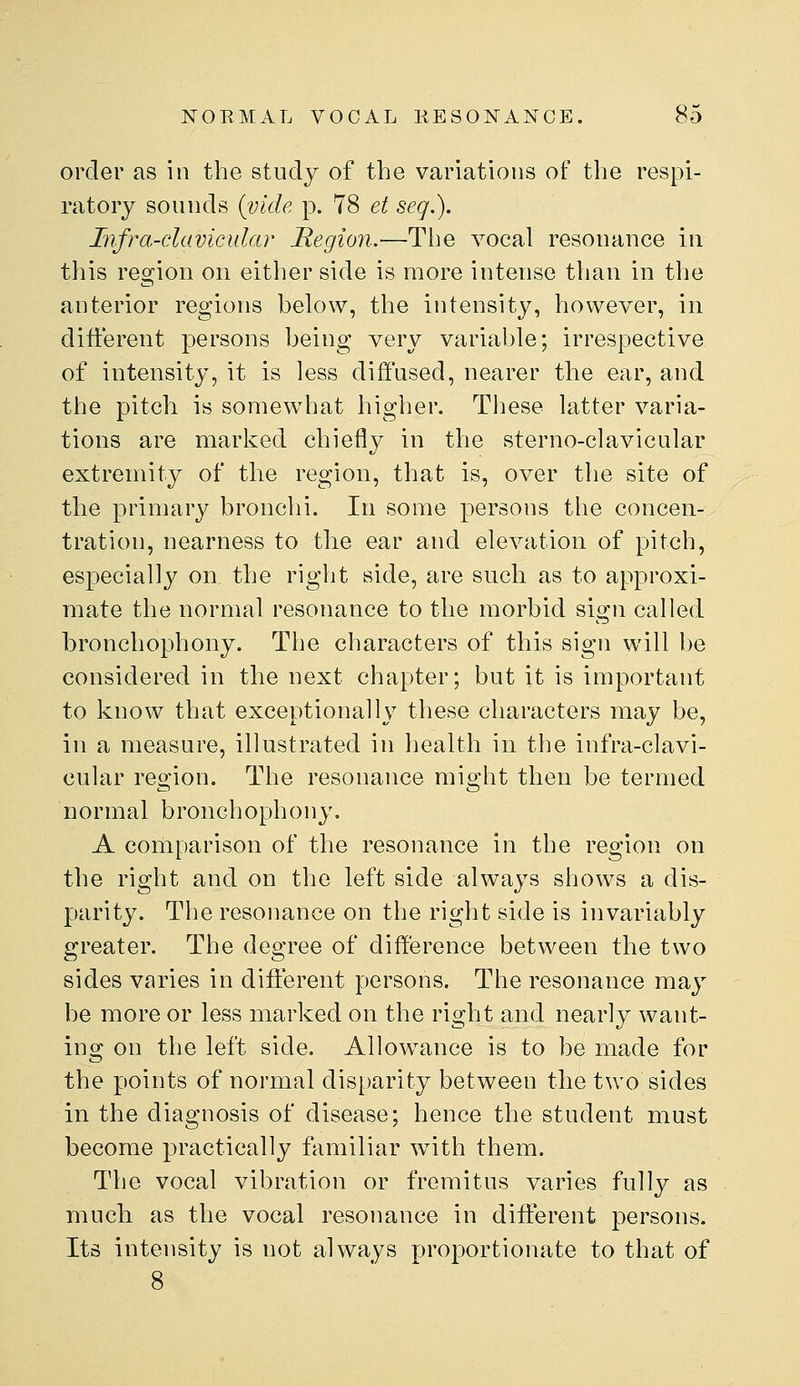 order as in the study of the variations of the respi- ratory sounds {vide p. 78 et seq.). Infra-clavicular Region.—Tlie vocal resonance in this region on either side is more intense than in the anterior regions below, the intensity, however, in different persons being very variable; irrespective of intensity, it is less diffused, nearer the ear, and the pitch is somewhat higher. Tliese latter varia- tions are marked chiefly in the sterno-clavicular extremity of the region, that is, over the site of the primary bronchi. In some persons the concen- tration, nearness to tlie ear and elevation of pitch, especially on the right side, are such as to approxi- mate the normal resonance to the morbid sign called bronchophony. The characters of this sign will be considered in the next chapter; but it is important to know that exceptionally these characters may be, in a measure, illustrated in health in the infra-clavi- cular region. The resonance might then be termed normal bronchophony. A comparison of the resonance in the region on the right and on the left side always shows a dis- parity. The resonance on the right side is invariably greater. The degree of difference between the two sides varies in different persons. The resonance may be more or less marked on the right and nearly want- ing on the left side. Allowance is to be made for the points of normal disparity between the two sides in the diagnosis of disease; hence the student must become practically familiar with them. The vocal vibration or fremitus varies fully as much as the vocal resonance in different persons. Its intensity is not always proportionate to that of