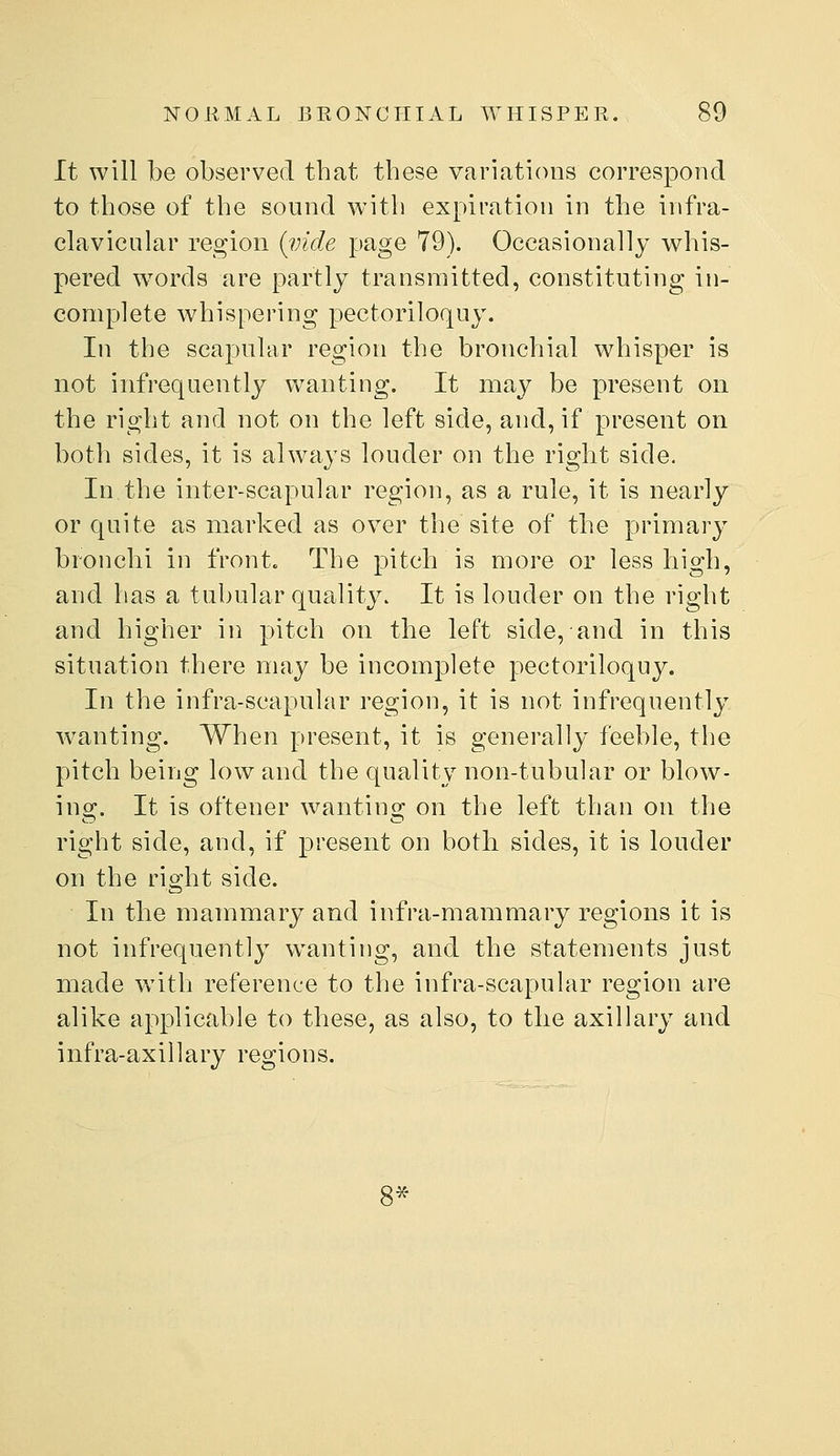 It will be observed that these variations correspond to those of the sound with expiration in the infra- clavicular region {vide page 79). Occasionally whis- pered words are partly transmitted, constituting in- complete whispering pectoriloquy. In the scapular region the bronchial whisper is not infrequently^ wanting. It may be present on the right and not on the left side, and, if present on both sides, it is always louder on the right side. In the inter-scapular region, as a rule, it is nearly or quite as marked as over the site of the primary bronchi in front. The pitch is more or less high, and has a tubular quality. It is louder on the right and higher in pitch on the left side, and in this situation there may be incomplete pectoriloquy. In the infra-scapular region, it is not infrequently wanting. When present, it is generally feeble, the pitch being low and the quality non-tubular or blow- ing. It is oftener wanting on the left than on the right side, and, if present on both sides, it is louder on the right side. In the mammary and infra-mammary regions it is not infrequently wanting, and the statements just made with reference to the infra-scapular region are alike applicable to these, as also, to the axillary and infra-axillary regions. 8*