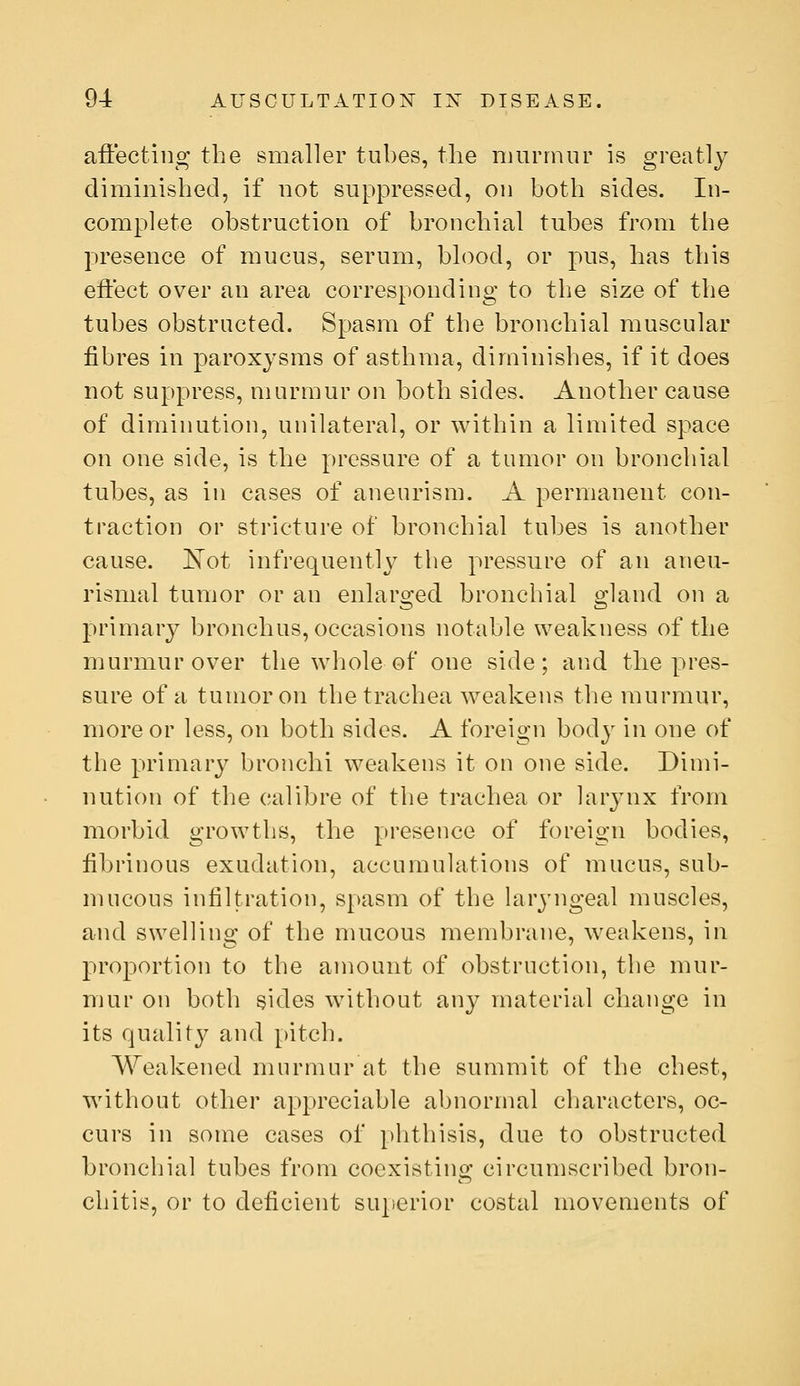 aft'ecting the smaller tubes, the murmur is greatly diminished, if not suppressed, on both sides. In- complete obstruction of bronchial tubes from the presence of mucus, serum, blood, or pus, has this effect over an area corresponding to the size of the tubes obstructed. Spasm of the bronchial muscular fibres in paroxysms of asthma, diminishes, if it does not suppress, murmur on both sides. Another cause of diminution, unilateral, or within a limited space on one side, is the pressure of a tumor on bronchial tubes, as in cases of aneurism. A permanent con- traction or stricture of bronchial tubes is another cause. !N^ot infrequenth^ the pressure of an aneu- rismal tumor or an enlarged bronchial gland on a primary bronchus, occasions notable weakness of the murmur over the whole of one side; and the pres- sure of a tumor on the trachea weakens the murmur, more or less, on both sides. A foreign body in one of the primary bronchi weakens it on one side. Dimi- nution of the calibre of tlie trachea or laiynx from morbid growths, the presence of foreign bodies, fibrinous exudation, accumulations of mucus, sub- mucous infiltration, spasm of the laryngeal muscles, and swelling of the mucous membrane, weakens, in proportion to the amount of obstruction, the mur- mur on both sides without any material change in its quality and pitch. Weakened murmur at the summit of the chest, without other appreciable abnormal characters, oc- curs in some cases of phthisis, due to obstructed bronchial tubes from coexisting circumscribed bron- chitis, or to deficient sujierior costal movements of
