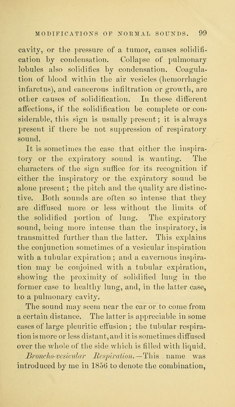 cavity, or the pressure of a tumor, causes solidifi- cation by condensation. Collapse of pulmonary lobules also solidifies by condensation. Coagula- tion of blood within the air vesicles (hemorrhagic infarctus), and cancerous infiltration or growth, are other causes of solidification. In these difi'erent affections, if the solidification be complete or con- siderable, this sign is usually present; it is always present if there be not suppression of respiratory sound. It is sometimes the case that either the inspira- tory or the expiratory sound is wanting. The characters of the sign suffice for its recognition if either the inspiratory or the expiratory sound be alone present; the pitch and the quality are distinc- tive. Both sounds are often so intense that they are diffused more or less without the limits of the solidified portion of lung. The expiratory sound, being more intense than the inspiratory, is transmitted further than the latter. This explains the conjunction sometimes of a vesicular inspiration with a tubular expiration; and a cavernous inspira- tion may be conjoined with a tubular expiration, showing the proximity of solidified lung in the former case to healthy lung, and, in the latter case, to a pulmonary cavity. The sound may seem near the ear or to come from a certain distance. The latter is appreciable in some cases of large pleuritic effusion ; the tubular respira- tion is more or less distant, and it is sometimes diffused over the whole of the side which is filled with liquid. Broncho-vesicidai^ Respiration.—Th\^ name was introduced by me in 1856 to denote the combination,