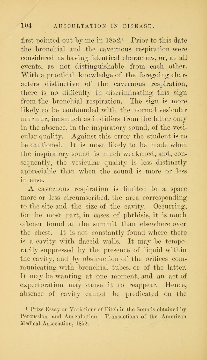 first pointed out by me in 1852.^ Prior to this date the bronchial and the cavernous respiration were considered as having identical characters, or, at all events, as not distinguishable from each other. With a practical knowledge of the foregoing char- acters distinctive of the cavernous respiration, there is no difficulty in discriminating this sign from the bronchial respiration. The sign is more likely to be confounded with the normal vesicular murmur, inasmuch as it differs from the latter only in the absence, in the inspiratory sound, of the vesi- cular quality. Against this error the student is to be cautioned. It is most likely to be made when the inspiratory sound is much weakened, and, con- sequently, the vesicular quality is less distinctly appreciable than Avhen the sound is more or less intense. A cavernous respiration is limited to a space more or less circumscribed, the area corresponding to the site and the size of the cavity. Occurring, for the most part, in cases of phthisis, it is much oftener found at the summit than elsewhere over the chest. It is not constantly found where there is a cavity with flaccid walls. It may be tempo- rarily suppressed by the presence of liquid within the cavity, and by obstruction of the orifices com- municating with bronchial tubes, or of the latter. It may be wanting at one moment, and an act of expectoration may cause it to rea2:)pear. Hence, absence of cavity cannot be predicated on the ' Prize Essay on Variations of Pitch in the Sounds obtained by Percussion and Auscultation. Transactions of the American Medical Association, 1852.