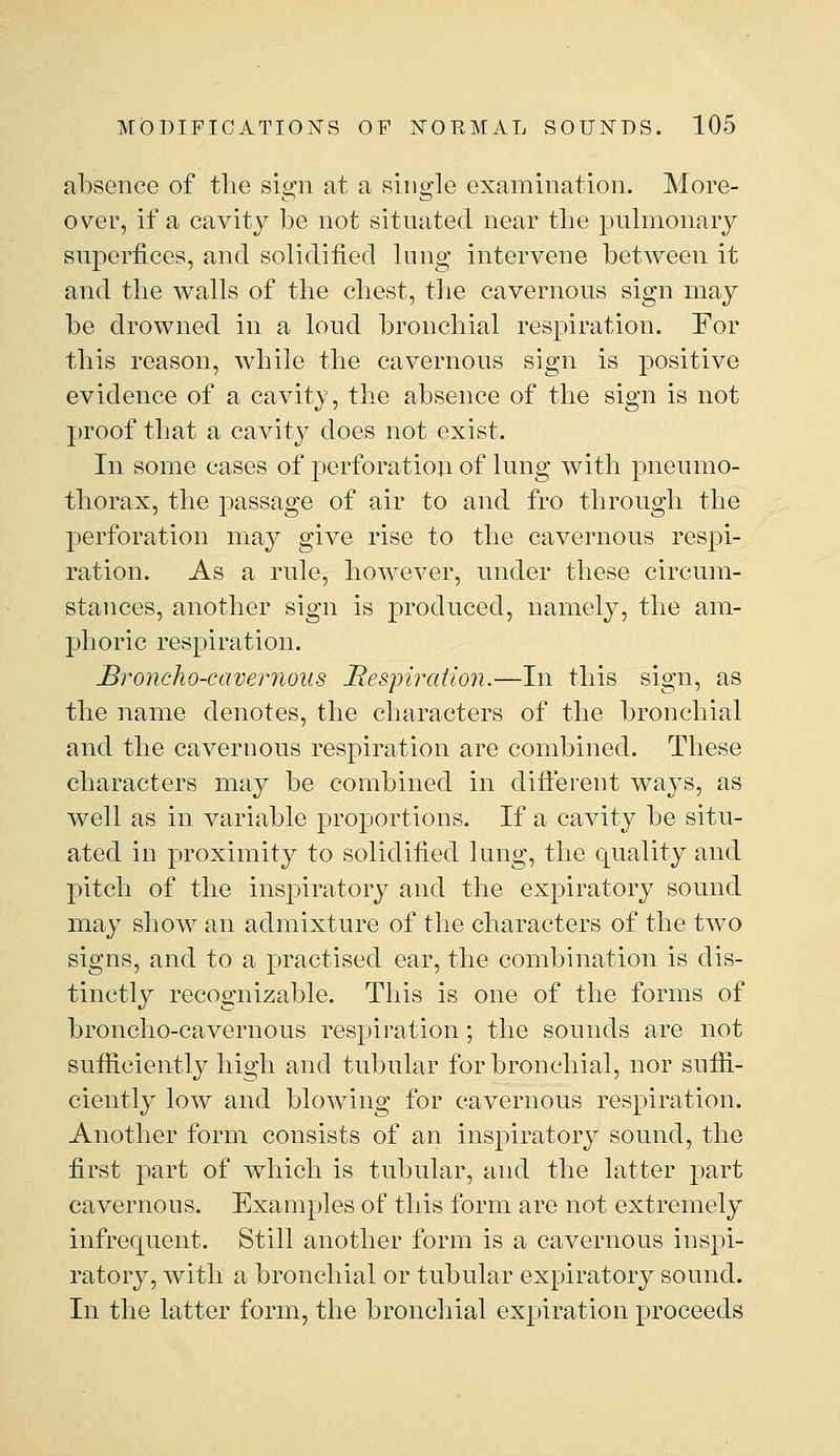 absence of the sign at a single examination. More- over, if a cavity be not situated near the pulmonary superfices, and solidified lung intervene between it and tlie walls of the cliest, the cavernous sign may be drowned in a loud bronchial respiration. For this reason, while the cavernous sign is positive evidence of a cavity, the absence of the sign is not proof that a cavity does not exist. In some cases of perforation of lung with pneumo- thorax, the passage of air to and fro through the perforation may give rise to the cavernous respi- ration. As a rule, however, under these circum- stances, another sign is produced, namely, the am- phoric respiration. ^i^oncho-cavernous JRespiration.—In this sign, as the name denotes, the characters of the bronchial and the cavernous respiration are combined. These characters may be combined in difterent ways, as well as in variable proportions. If a cavity be situ- ated in proximity to solidified lung, the quality and pitch of the inspiratory and the exjDiratory sound may show an admixture of the characters of the two signs, and to a practised ear, the combination is dis- tinctly recognizable. This is one of the forms of broncho-cavernous respiration; the sounds are not sufficiently high and tubular for bronchial, nor suffi- ciently low and blowing for cavernous respiration. Another form consists of an inspiratory sound, the first part of which is tubular, and the latter part cavernous. Examples of this form are not extremely infrequent. Still another form is a cavernous inspi- ratory, Avith a bronchial or tubular expiratory sound. In the latter form, the bronchial expiration proceeds