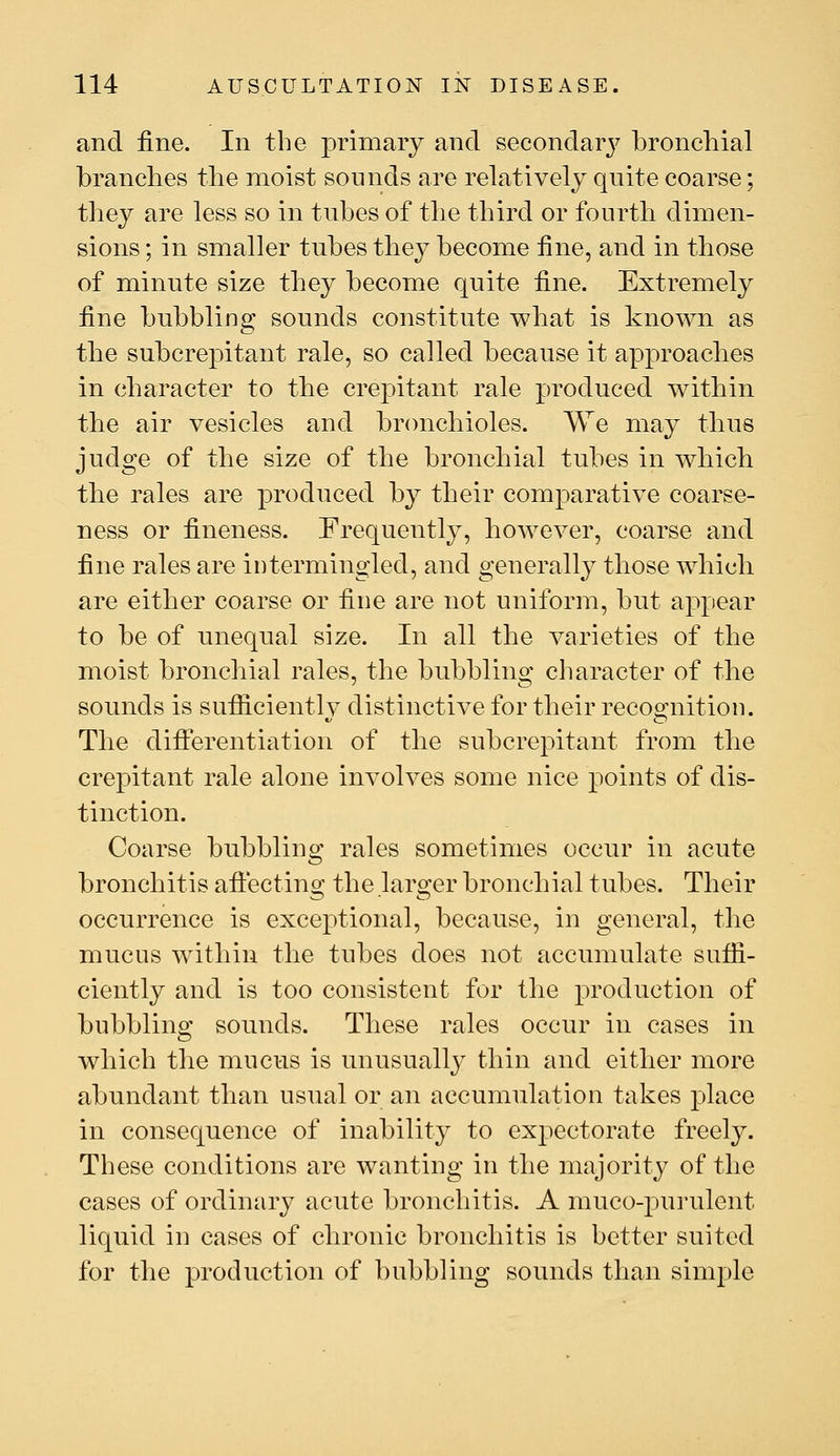 and fine. In the primary and secondarj^ bronchial branches the moist sounds are relatively quite coarse; they are less so in tubes of the third or fourth dimen- sions ; in smaller tubes they become fine, and in those of minute size they become quite fine. Extremely fine bubbling sounds constitute what is known as the subcrepitant rale, so called because it approaches in character to the crepitant rale produced within the air vesicles and bronchioles. We may thus judge of the size of the bronchial tubes in which the rales are produced by their comparative coarse- ness or fineness. Frequently, however, coarse and fine rales are intermingled, and generallj^ those wdiich are either coarse or fine are not uniform, but appear to be of unequal size. In all the varieties of the moist bronchial rales, the bubbling character of the sounds is sufiiciently distinctive for their recognition. The differentiation of the subcrepitant from the crepitant rale alone involves some nice points of dis- tinction. Coarse bubbling rales sometimes occur in acute bronchitis affecting the larger bronchial tubes. Their occurrence is exceptional, because, in general, the mucus within the tubes does not accumulate suffi- ciently and is too consistent for the production of bubbling sounds. These rales occur in cases in which the mucus is unusually thin and either more abundant than usual or an accumulation takes place in consequence of inability to expectorate freely. These conditions are wanting in the majority of the cases of ordinary acute bronchitis. A muco-purulent liquid in cases of chronic bronchitis is better suited for the production of bubbling sounds than simple