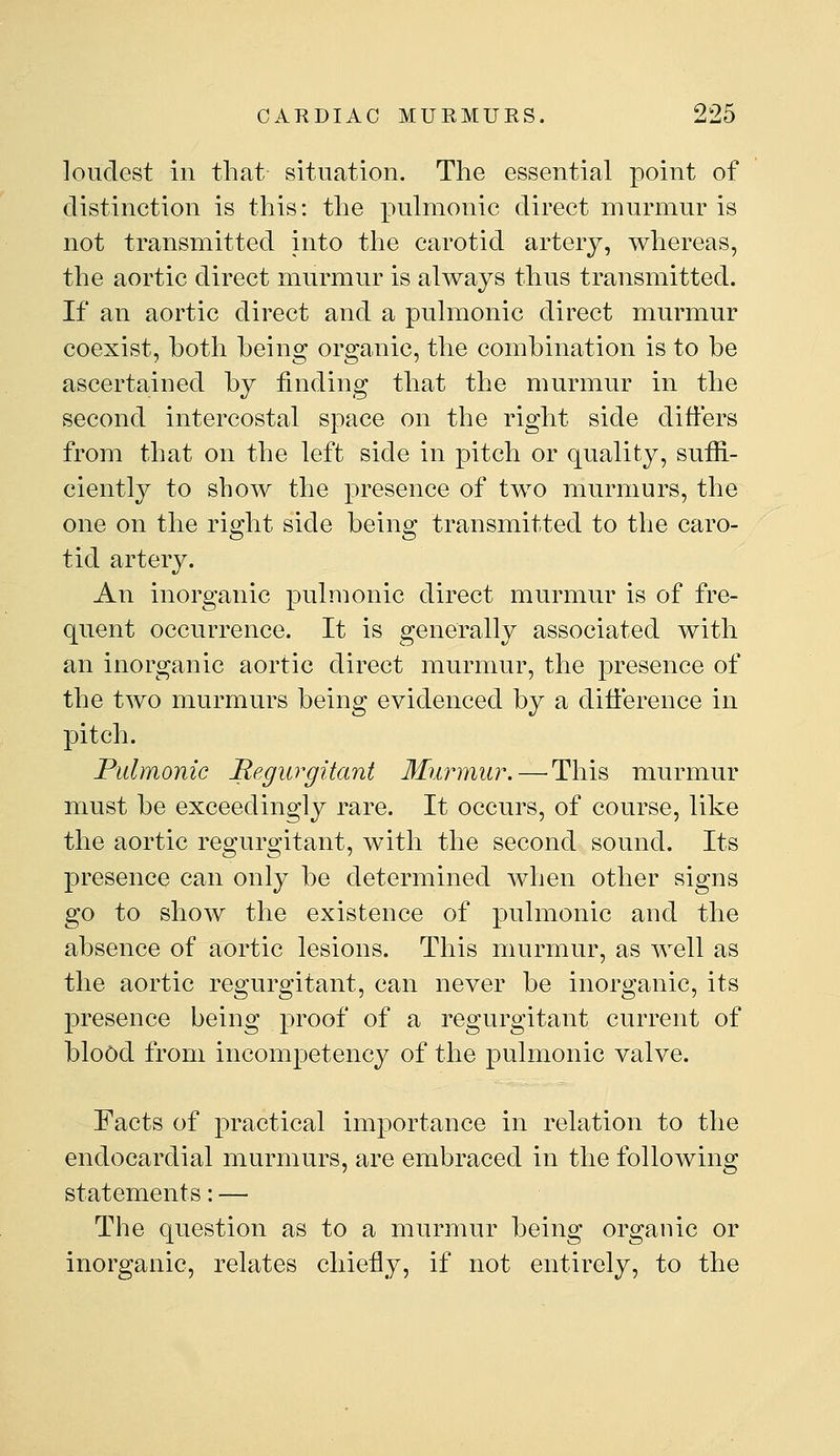 loudest ill that- situation. The essential point of distinction is this: the pulmonic direct murmur is not transmitted into the carotid artery, whereas, the aortic direct murmur is always thus transmitted. If an aortic direct and a pulmonic direct murmur coexist, both being organic, the combination is to be ascertained by finding that the murmur in the second intercostal space on the right side differs from that on the left side in pitch or quality, suffi- ciently to show the presence of two murmurs, the one on the right side being transmitted to the caro- tid artery. An inorganic pulmonic direct murmur is of fre- quent occurrence. It is generally associated with an inorganic aortic direct murmur, the presence of the two murmurs being evidenced by a difference in pitch. Pulmonic Regurgitant Murmur.—^This murmur must be exceedingly rare. It occurs, of course, like the aortic regurgitant, with the second sound. Its presence can only be determined when other signs go to show the existence of pulmonic and the absence of aortic lesions. This murmur, as well as the aortic regurgitant, can never be inorganic, its presence being proof of a regurgitant current of blood from incompetency of the pulmonic valve. Facts of practical importance in relation to the endocardial murmurs, are embraced in the following statements: — The question as to a murmur being organic or inorganic, relates chiefly, if not entirely, to the