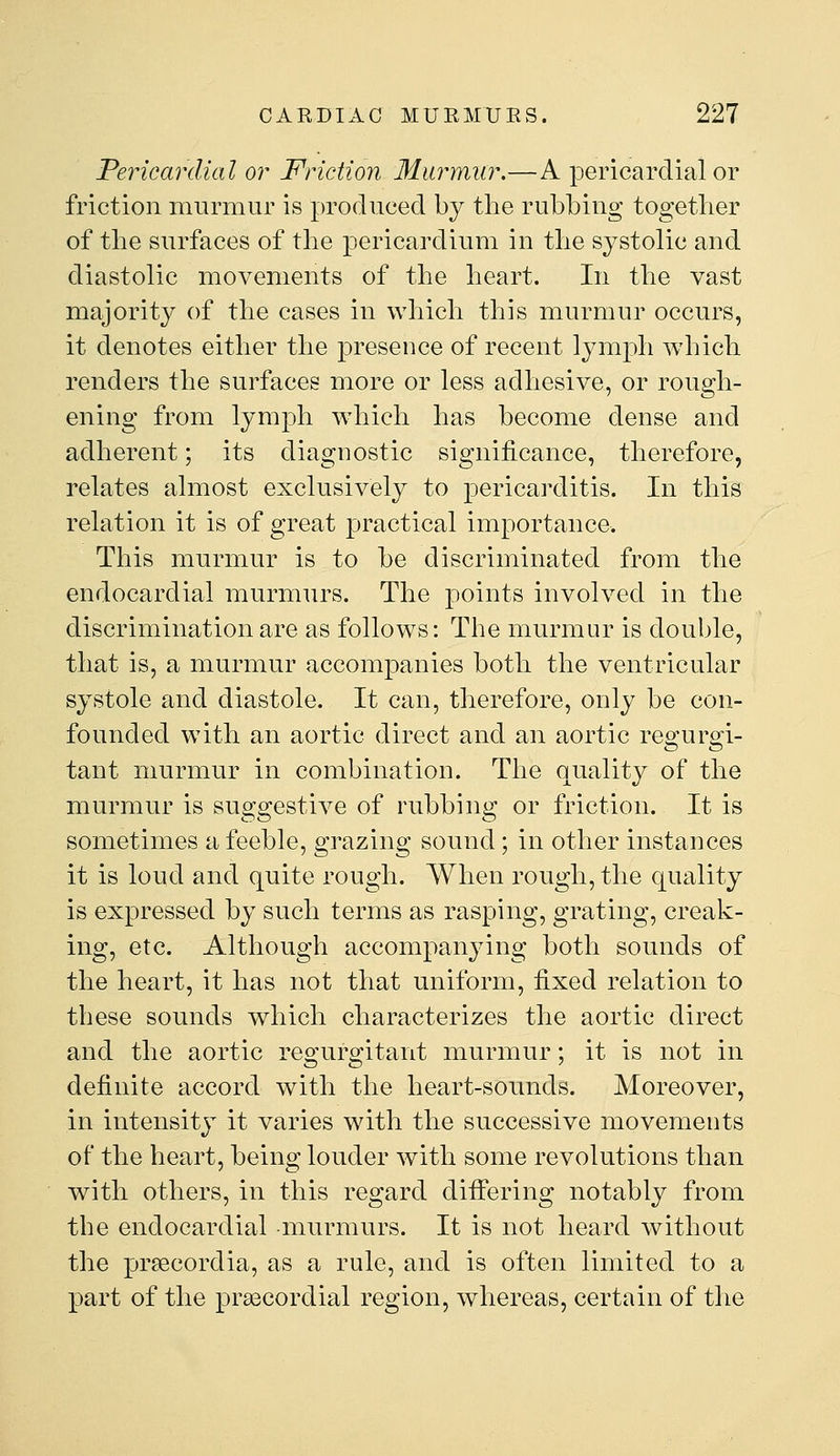 Pericardial or Friction Murmur.—A pericardial or friction murmur is produced by the rubbing together of the surfaces of the pericardium in the systolic and diastolic movements of the heart. In the vast majority of the cases in which this murmur occurs, it denotes either the presence of recent lymph which renders the surfaces more or less adhesive, or rough- ening from lymph which has become dense and adherent; its diagnostic significance, therefore, relates almost exclusively to pericarditis. In this relation it is of great practical importance. This murmur is to be discriminated from the endocardial murmurs. The points involved in the discrimination are as follows: The murmur is double, that is, a murmur accompanies both the ventricular systole and diastole. It can, therefore, only be con- founded with an aortic direct and an aortic reo^urs^i- tant murmur in combination. The quality of the murmur is suggestive of rubbing or friction. It is sometimes a feeble, grazing sound; in other instances it is loud and quite rough. When rough, the quality is expressed by such terms as rasping, grating, creak- ing, etc. Although accompanying both sounds of the heart, it has not that uniform, fixed relation to these sounds which characterizes the aortic direct and the aortic regurgitant murmur; it is not in definite accord with the heart-sounds. Moreover, in intensity it varies with the successive movements of the heart, being louder with some revolutions than with others, in this regard differing notably from the endocardial murmurs. It is not heard without the prsecordia, as a rule, and is often limited to a part of the prsecordial region, whereas, certain of the