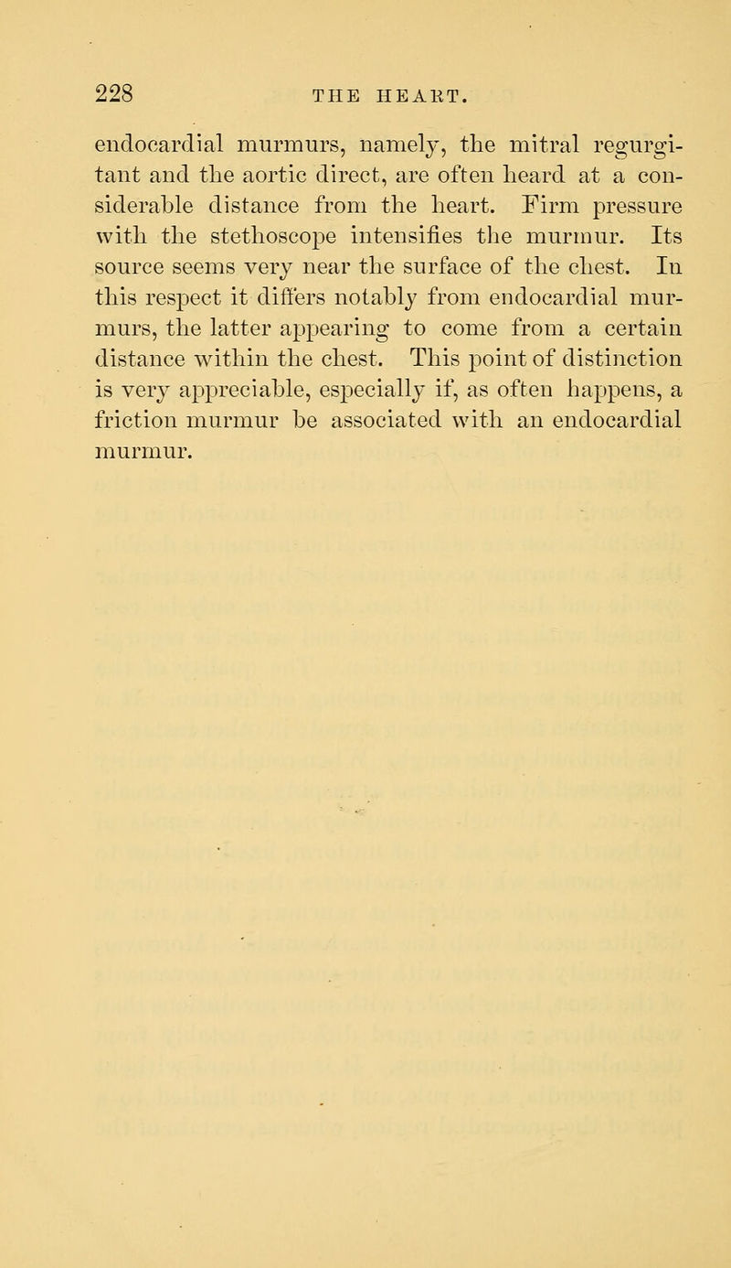 endocardial murmurs, namely, the mitral regurgi- tant and the aortic direct, are often heard at a con- siderable distance from the heart. Firm pressure with the stethoscope intensifies the murmur. Its source seems very near the surface of the chest. In this respect it differs notably from endocardial mur- murs, the latter appearing to come from a certain distance within the chest. This point of distinction is very appreciable, especially if, as often happens, a friction murmur be associated with an endocardial murmur.