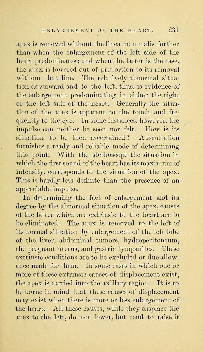 apex is removed without the linea mammalis further than when the enlargement of the left side of the heart predominates; and when the latter is the case, the apex is lowered out of proportion to its removal without that line. The relatively abnormal situa- tion downward and to the left, thus, is evidence of the enlargement predominating in either the right or the left side of the heart. Generally the situa- tion of the apex is apparent to the touch and fre- quently to the eye. In some instances, however, the impulse can neither be seen nor felt. How is its situation to be then ascertained? Auscultation furnishes a ready and reliable mode of determining this point. With the stethoscope the situation in which the first sound of the heart has its maximum of intensity, corresponds to the situation of the apex. This is hardly less definite than the presence of an appreciable impulse. In determining the fact of enlargement and its degree by the abnormal situation of the apex, causes of the latter which are extrinsic to the heart are to be eliminated. The apex is removed to the left of its normal situation by enlargement of the left lobe of the liver, abdominal tumors, hydroperitoneum, the pregnant uterus, and gastric tympanites. These extrinsic conditions are to be excluded or due allow- ance made for them. In some cases in which one or more of these extrinsic causes of displacement exist, the apex is carried into the axillary region. It is to be borne in mind that these causes of displacement may exist when there is more or less enlargement of the heart. All these causes, while they displace the apex to the left, do not lower, but tend to raise it