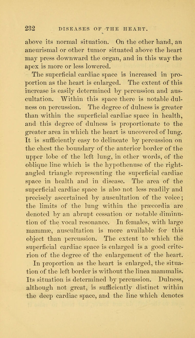 above its normal situation. On the other hand, an anenrismal or other tumor situated above the heart may press downward the organ, and in this way the apex is more or less lowered. The sujDerlicial cardiac space is increased in pro- portion as the heart is enlarged. The extent of this increase is easily determined by percussion and aus- cultation. Within this space there is notable dul- ness on percussion. The degree of dulness is greater than within the superficial cardiac space in health, and this degree of dulness is proportionate to the greater area in which the heart is uncovered of lung. It is sufficiently easy to delineate by percussion on the chest the boundary of the anterior border of the upper lobe of the left lung, in other words, of the oblique line which is the hypothenuse of the right- angled triangle representing the superficial cardiac space in health and in disease. The area of the superficial cardiac space is also not less readil}^ and precisely ascertained by auscultation of the voice; the limits of the lung within the pr?ecordia are denoted by an abrupt cessation or notable diminu- tion of the vocal resonance. In females, with large mammae, auscultation is more available for this object than percussion. The extent to which the superficial cardiac space is enlarged is a good crite- rion of the degree of the enlaro'ement of the heart. In proportion as the heart is enlarged, the situa- tion of the left border is without the linea mammalis. Its situation is determined by percussion. Dulness, although not great, is sufficiently distinct within the deep cardiac space, and the line which denotes