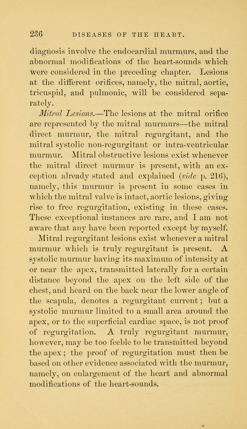 diagnosis involve the endocardial murmurs, and the abnormal modifications of the heart-sounds which were considered in the preceding chapter. Lesions at the different orifices, namely, the mitral, aortic, tricuspid, and pulmonic, will he considered sepa- rately. Ilitral Lesions.—The lesions at the mitral orifice are represented hj the mitral murmurs—the mitral direct murmur, the mitral regurgitant, and the mitral systolic non-regurgitant or intra-ventricular murmur. Mitral obstructive lesions exist whenever the mitral direct murmur is present, with an ex- ception already stated and explained {vide p. 216), namely, this murmur is present in some cases in which the mitral valve is intact, aortic lesions, giving rise to free regurgitation, existing in these cases. These exceptional instances are rare, and I am not aware that any have been reported except by myself. Mitral regurgitant lesions exist whenever a mitral murmur which is truly regurgitant is present. A systolic murmur having its maximum of intensity at or near the apex, transmitted laterally for a certain distance beyond the a^^ex on the left side of the chest, and Heard on the back near the lower angle of the scapula, denotes a regurgitant current; but a systolic murmur limited to a small area around the apex, or to the superficial cardiac space, is not proof of regurgitation. A truly regurgitant murmur, however, may be too feeble to be transmitted bej^ond the apex; the proof of regurgitation must then be based on other evidence associated with the murmur, namely, on enlargement of the heart and abnormal modifications of the heart-sounds.