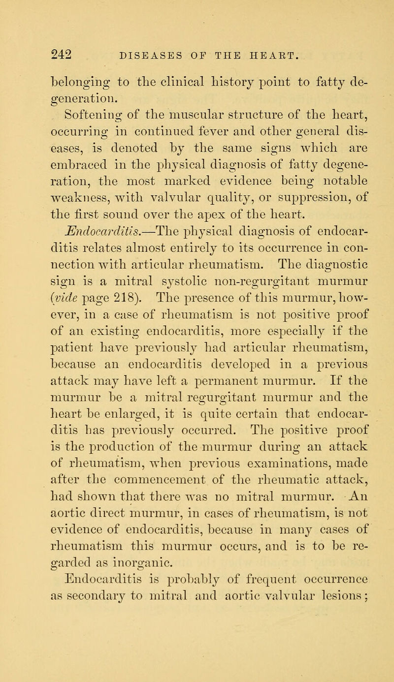 belonging to the clinical history point to fatty de- generation. Softening of the muscular structure of the heart, occurring in continued fever and other general dis- eases, is denoted by the same signs which are embraced in the physical diagnosis of fatty degene- ration, the most marked evidence being notable weakness, with valvular quality, or suppression, of the first sound over the apex of the heart. Endocarditis.—The physical diagnosis of endocar- ditis relates almost entirely to its occurrence in con- nection with articular rheumatism. The diagnostic sign is a mitral sj^stolic non-regurgitant murmur (vide page 218). The presence of this murmur, how- ever, in a case of rheumatism is not positive proof of an existing endocarditis, more especially if the patient have previously had articular rheumatism, because an endocarditis developed in a previous attack may have left a permanent murmur. If the murmur be a mitral regurgitant murmur and the heart be enlarged, it is quite certain that endocar- ditis bas previously occurred. The positive proof is the production of the murmur during an attack of rheumatism, when previous examinations, made after the commencement of the rheumatic attack, had shown that tbere was no mitral murmur. An aortic direct murmur, in cases of rheumatism, is not evidence of endocarditis, because in many cases of rheumatism this murmur occurs, and is to be re- garded as inorganic. Endocarditis is probably of frequent occurrence as secondary to mitral and aortic valvular lesions;