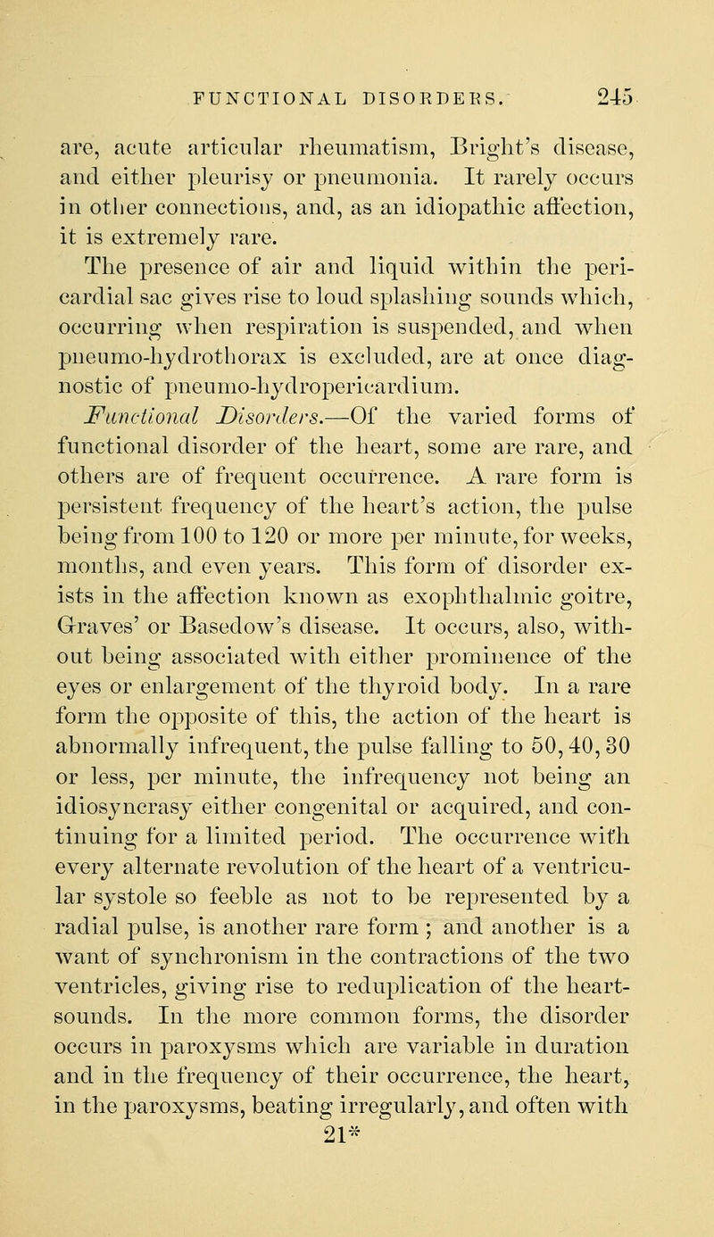 are, acute articular rheumatism, Briglit's disease, and either pleurisy or pneumonia. It rarely occurs in other connections, and, as an idio|)athic affection, it is extremely rare. The presence of air and liquid within the peri- cardial sac gives rise to loud splashing sounds which, occurring when respiration is suspended, and when pneumo-hydrothorax is excluded, are at once diag- nostic of pneumo-hydropericardium. Functional Disorders.—Of the varied forms of functional disorder of the heart, some are rare, and others are of frequent occurrence. A rare form is persistent frequency of the heart's action, the pulse being from 100 to 120 or more per minute, for weeks, months, and even years. This form of disorder ex- ists in the affection known as exophthalmic goitre. Graves' or Basedow's disease. It occurs, also, with- out being associated with either prominence of the eyes or enlargement of the thyroid body. In a rare form the opposite of this, the action of the heart is abnormally infrequent, the pulse falling to 50,40, 30 or less, per minute, the infrequency not being an idiosyncrasy either congenital or acquired, and con- tinuing for a limited period. The occurrence with every alternate revolution of the heart of a ventricu- lar systole so feeble as not to be represented by a radial pulse, is another rare form ; and another is a want of synchronism in the contractions of the two ventricles, giving rise to reduplication of the heart- sounds. In the more common forms, the disorder occurs in paroxysms which are variable in duration and in the frequency of their occurrence, the heart, in the paroxysms, beating irregularly, and often with 21^