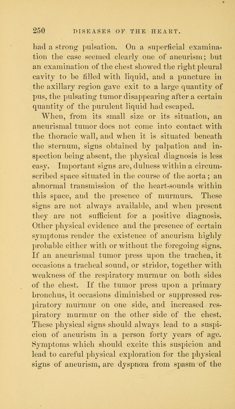 had a strong pulsation. On a superficial examina- tion the case seemed clearly one of aneurism; but an examination of the chest showed the right pleural cavity to he filled with liquid, and a puncture in the axillar}^ region gave exit to a large quantity of pus, the pulsating tumor disappearing after a certain quantity of the purulent liquid had escaped. When, from its small size or its situation, an aneurismal tumor does not come into contact with the thoracic wall, and when it is situated beneath the sternum, signs obtained by palpation and in- spection being absent, the physical diagnosis is less easy. ImjDortant signs are, dulness within a circum- scribed space situated in the course of the aorta; an abnormal transmission of the heart-sounds within this space, and the presence of murmurs. These signs are not alwa^^s available, and when present they are not sufiicient for a positive diagnosis. Other physical evidence and the presence of certain symptoms render the existence of aneurism highly probable either with or without the foregoing signs. If an aneurismal tumor press upon the trachea, it occasions a tracheal sound, or stridor, together with weakness of the respiratory murmur on both sides of the chest. If the tumor press upon a primary bronchus, it occasions diminished or suppressed res- piratory murmur on one side, and increased res- piratory murmur on the other side of the chest. These physical signs should always lead to a suspi- cion of aneurism in a person forty years of age. Symptoms which should excite this suspicion and lead to careful physical exploration for the phj'sical signs of aneurism, are dyspnoea from spasm of the