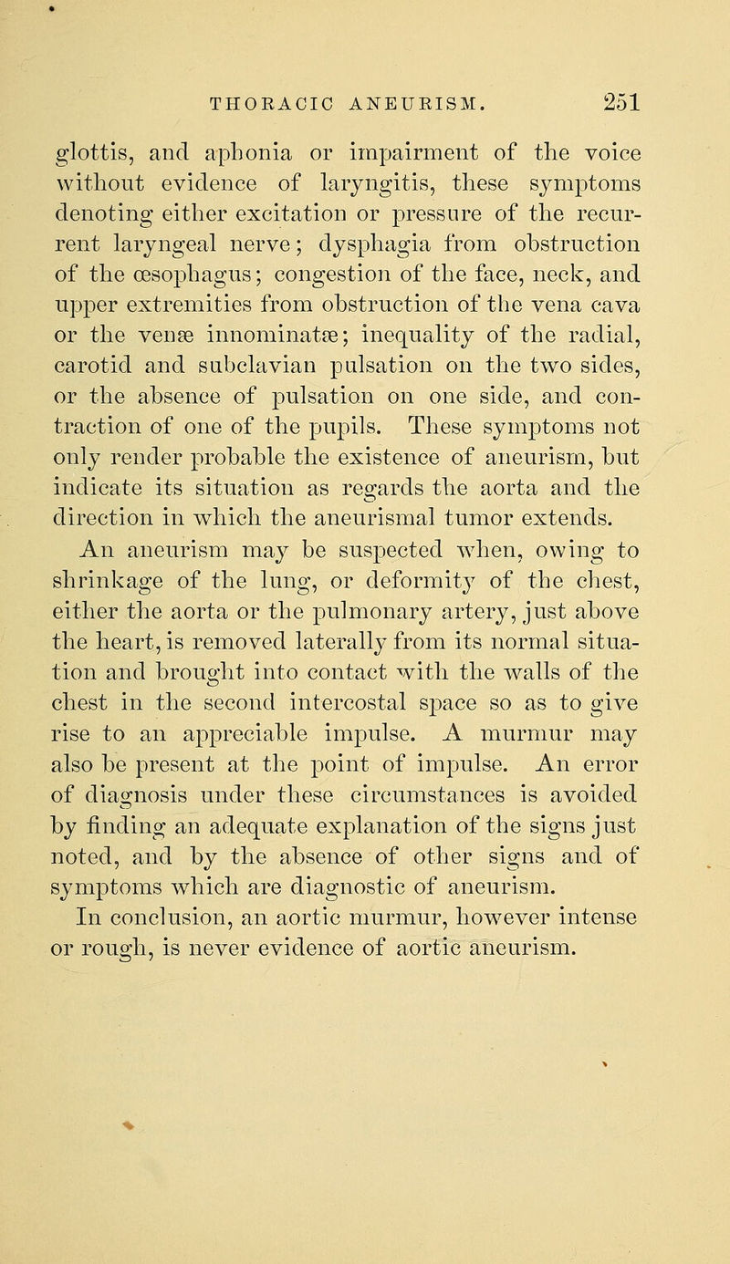 glottis, and aphonia or impairment of the voice without evidence of laryngitis, these symptoms denoting either excitation or pressure of the recur- rent laryngeal nerve; dysphagia from obstruction of the cesop)hagus; congestion of the face, neck, and upper extremities from obstruction of the vena cava or the vense innominatse; inequality of the radial, carotid and subclavian pulsation on the two sides, or the absence of pulsation on one side, and con- traction of one of the pupils. These symptoms not only render probable the existence of aneurism, but indicate its situation as regards the aorta and the direction in which the aneurismal tumor extends. An aneurism may be suspected when, owing to shrinkage of the lung, or deformity of the chest, either the aorta or the pulmonary artery, just above the heart, is removed laterally from its normal situa- tion and brought into contact with the walls of the chest in the second intercostal sj)ace so as to give rise to an appreciable impulse. A murmur may also be present at the point of impulse. An error of diagnosis under these circumstances is avoided by finding an adequate explanation of the signs just noted, and by the absence of other signs and of symptoms which are diagnostic of aneurism. In conclusion, an aortic murmur, how^ever intense or rough, is never evidence of aortic aneurism.