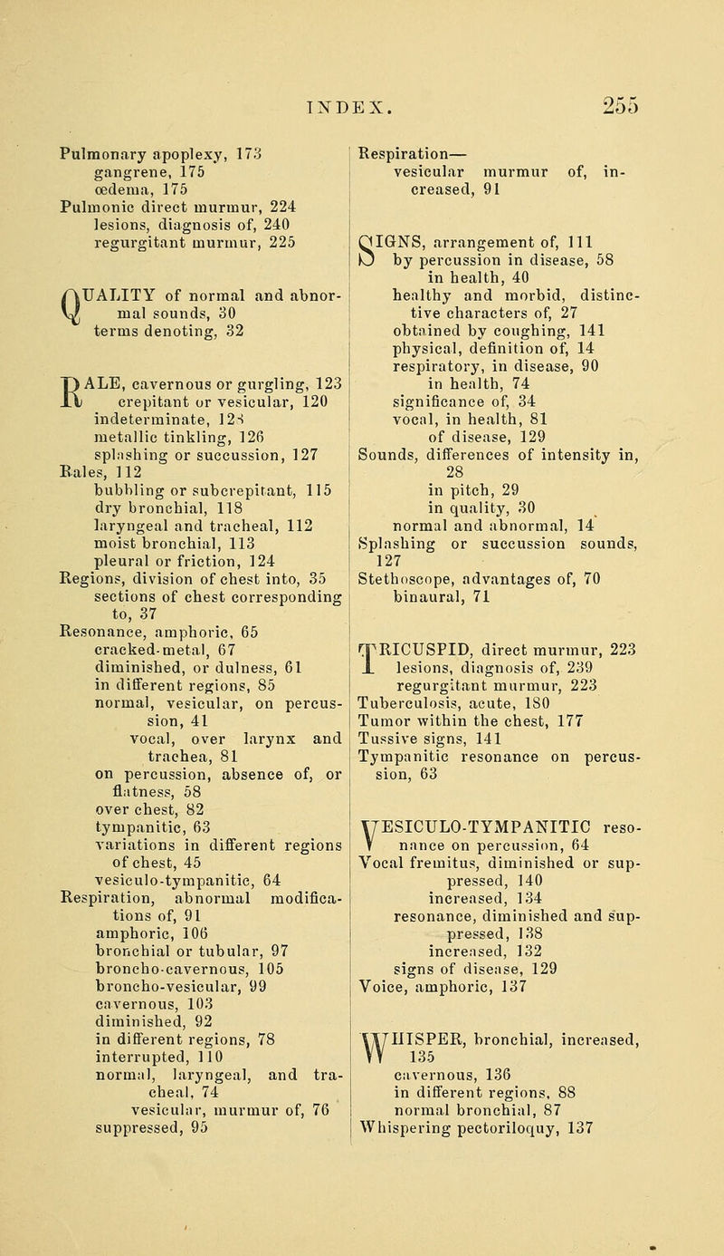 Pulmonary apoplexy, 173 gangrene, 175 oedema, 175 Pulmonic direct murmur, 224 lesions, diagnosis of, 240 regurgitant murmur, 225 Q UALITY of normal and abnor- mal sounds, 30 terms denoting, 32 RALE, cavernous or gurgling, 123 crepitant or vesicular, 120 indeterminate, 12S metallic tinkling, 126 splashing or succussion, 127 Eales, 112 bubbling or subcrepitant, 115 dry bronchial, 118 laryngeal and tracheal, 112 moist bronchial, 113 pleural or friction, 124 Regions, division of chest into, 35 sections of chest corresponding to, 37 Resonance, amphoric, 65 cracked-metal, 67 diminished, or dulness, 61 in different regions, 85 normal, vesicular, on percus- sion, 41 vocal, over larynx and trachea, 81 on percussion, absence of, or flatness, 58 over chest, 82 tympanitic, 63 variations in different regions of chest, 45 vesiculo-tympanitic, 64 Respiration, abnormal modifica- tions of, 91 amphoric, 106 bronchial or tubular, 97 broncho-cavernous, 105 broncho-vesicular, 99 cavernous, 103 diminished, 92 in different regions, 78 interrupted, 110 normal, laryngeal, and tra- cheal, 74 vesicular, murmur of, 76 suppressed, 95 Respiration— vesicular murmur of, in- creased, 91 SIGNS, arrangement of. 111 by percussion in disease, 58 in health, 40 healthy and morbid, distinc- tive characters of, 27 obtained by coughing, 141 physical, definition of, 14 respiratory, in disease, 90 in health, 74 significance of, 34 vocal, in health, 81 of disease, 129 Sounds, differences of intensity in, 28 in pitch, 29 in quality, 30 normal and abnormal, 14 Splashing or succussion sounds, 127 Stethoscope, advantages of, 70 binaural, 71 TRICUSPID, direct murmur, 223 lesions, diagnosis of, 239 regurgitant murmur, 223 Tuberculosis, acute, 180 Tumor within the chest, 177 Tussive signs, 141 Tympanitic resonance on percus- sion, 63 Y7ESICUL0-TYMPANITIC reso- V nance on percussion, 64 Vocal fremitus, diminished or sup- pressed, 140 increased, 134 resonance, diminished and sup- pressed, 138 increased, 132 signs of disease, 129 Voice, amphoric, 137 WHISPER, bronchial, increased, 135 cavernous, 136 in different regions, 88 normal bronchial, 87 Whispering pectoriloquy, 137