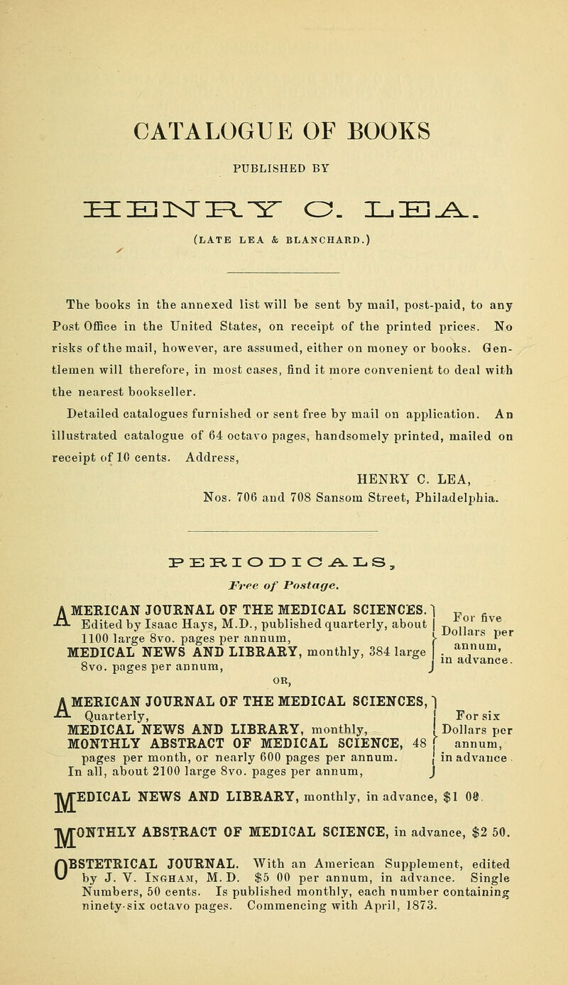 CATALOGUE OF BOOKS PUBLISHED BY (late lea & BLANCHARD.) The books in the annexed list will be sent by mail, post-paid, to any Post OflBce in the United States, on receipt of the printed prices. No risks of the mail, however, are assumed, either on money or books. Gen- tlemen will therefore, in most cases, find it more convenient to deal with the nearest bookseller. Detailed catalogues furnished or sent free by mail on application. An illustrated catalogue of 64 octavo pages, handsomely printed, mailed on receipt of 10 cents. Address, HENRY C. LEA, Nos. 706 and 708 Sansom Street, Philadelphia. Free of Postage. AMERICAN JOURNAL OF THE MEDICAL SCIENCES. 1 ^ Edited by Isaac Hays, M.D., published quarterly, about | j. ,^^ °^® 1100 large 8vo. pages per annum, \ ^^^^^'^ P®* i j-fuiiurs pt j annum, in advance MEDICAL NEWS AND LIBRARY, monthly, 384 large 8vo. pages per annum, j ''^ aavance. OR, AMERICAN JOURNAL OF THE MEDICAL SCIENCES, 1 Quarterly, I For six MEDICAL NEWS AND LIBRARY, monthly, [ Dollars per MONTHLY ABSTRACT OF MEDICAL SCIENCE, 48 ( annum, pages per month, or nearly 600 pages per annum. \ in advance . In all, about 2100 large 8vo. pages per annum, j TWrEDICAL NEWS AND LIBRARY, monthly, in advance, $1 00 TWrONTHLY ABSTRACT OF MEDICAL SCIENCE, in advance, $2 50. OBSTETRICAL JOURNAL. With an American Supplement, edited by J. V. Ingham, M. D. $5 00 per annum, in advance. Single Numbers, 50 cents. Is published monthly, each number containing ninety-six octavo pages. Commencing with April, 1873.