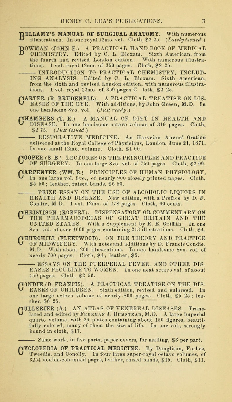 BELLAMY'S MANUAL OF SURGICAL ANATOMY. With numerous illustrations. In one royal ]2mo. vol. Cloth, $2 25. {Lately isstted.) BOWMAN (JOHN E.) A PRACTICAL HAND-BOOK OF MEDICAL CHEMISTRY. Edited by C. L. Bloxam. Sixth American, from the fourth and revised London edition. With numerous illustra- tions. 1 vol. royal 12mo. of 350 pages. Cloth, $2 25. INTRODUCTION TO PRACTICAL CHEMISTRY, INCLUD- ING ANALYSIS. Edited by C. L. Bloxam. Sixth American, from the sixth and revised London edition, with numerous illustra- tions. 1 vol. royal 12mo. of 350 pages.C loth, $2 25. CARTER {R BRUDENELL). A PRACTICAL TREATISE ON DIS- EASES OF THE EYE. With additions, by John Green, M.D. In one handsome 8vo. vol. {Just ready.) pHAMBERS (T. K.) A MANUAL OF DIET IN HEALTH AND ^ DISEASE. In one handsome octavo volume of 310 pages. Cloth, $2 75. {Just issued.) RESTORATIVE MEDICINE. An Harveian Annual Oratioa delivered at the Royal College of Physicians, London, June 21, 1871. In one small 12mo. volume. Cloth, $1 00. COOPER (B. B.) LECTURES ON THE PRINCIPLES AND PRACTICE OF SURGERY. In one large 8vo. vol. of 760 pages. Cloth, S2 00, pARPENTER (WM. B.) PRINCIPLES OF HUMAN PHYSIOLOGY, ^ In one large vol. 8vo., of nearly 900 closely printed pages. Cloth, $5 50 ; leather, raised bands, $6 50. PRIZE ESSAY ON THE USB OF ALCOHOLIC LIQUORS IN HEALTH AND DISEASE. New edition, with a Preftice by D. F. Condie, M.D. 1 vol. 12mo. of i78 pages. Cloth, 60 cents. CHRISTISON (ROBERT). DISPENSATORY OR COMMENTARY ON THE PHARMACOPEIAS OF GREAT BRITAIN AND THE UNITED STATES. With a Supplement by R. E. Griffith. In one 8vo. vol. of over 1000 pages, containing 213 illustrations. Cloth, $4, CHURCHILL (FLEETWOOD). ON THE THEORY AND PRACTICE OF MIDWIFERY. With notes and additions by D. Francis Condie, M.D. With about 200 illustrations. In one handsome 8vo. vol. of nearly 700 pages. Cloth, $4; leather, $5. ESSAYS ON THE PUERPERAL FEVER, AND OTHER DIS- EASES PECULIAR TO WOMEN. In one neat octavo vol. of about 450 pages. Cloth, $2 50. CONDIE (D. FRANCIS). A PRACTICAL TREATISE ON THE DIS- EASES OF CHILDREN. Sixth edition, revised and enlarged. In one large octavo volume of nearly 800 pages. Cloth, $5 25 ; lea- ther, $6 25. GULLERIER (A.) AN ATLAS OF VENEREAL DISEASES. Trans- lated and edited by Freeman J. Bumstead, M.D. A large imperial quarto volume, with 26 plates containing about 150 figures, beauti- fully colored, many of them the size of life. In one vol., strongly bound in cloth, $17. Same work, in five parts, paper covers, for mailing, $3 per part. CYCLOPEDIA OF PRACTICAL MEDICINE. By Dunglison, Forbes, Tweedie, and Conolly. In four large super-royal octavo volumes, of 3254 double-columned pages, leather, raised bands, $15. Cloth, $11.