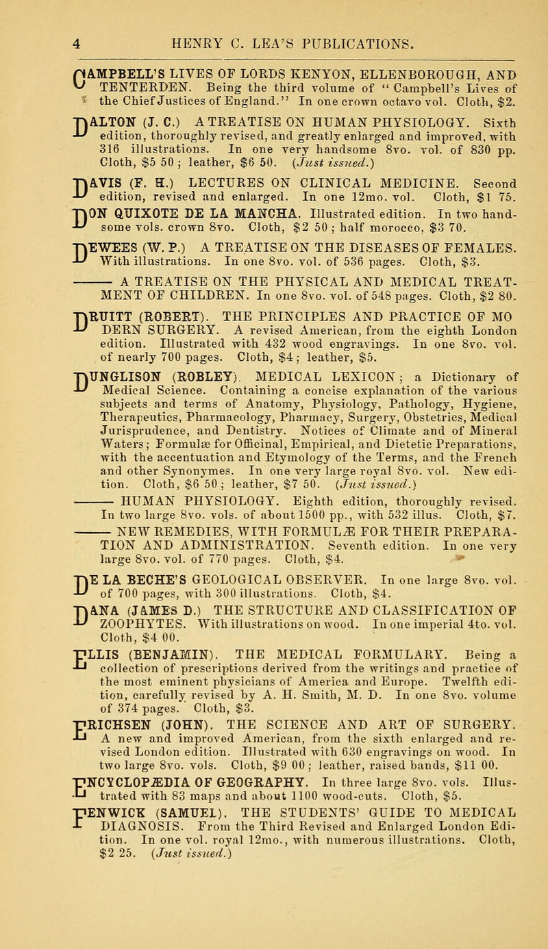 CAMPBELL'S LIVES OF LORDS KENYON, ELLENBOROUGH, AND TENTERDEN. Being the third volume of  Campbell's Lives of '^ the Chief Justices of England. In one crown octavo vol. Cloth, $2. DALTON (J. C.) A TREATISE ON HUMAN PHYSIOLOGY. Sixth edition, thoroughly revised, and greatly enlarged and improved, with 316 illustrations. In one very handsome 8vo. vol. of 830 pp. Cloth, $5 50 ; leather, $6 50. {Just issued.) DAVIS (F. H.) LECTURES ON CLINICAL MEDICINE. Second edition, revised and enlarged. In one 12mo. vol. Cloth, $1 75. DON QUIXOTE DE LA MANCHA. Illustrated edition. In two hand- some vols, crown Svo. Cloth, $2 50 ; half morocco, $3 70. DEWEES (W. P.) A TREATISE ON THE DISEASES OF FEMALES. With illustrations. In one Svo. vol. of 536 pages. Cloth, $3. A TREATISE ON THE PHYSICAL AND MEDICAL TREAT- MENT OF CHILDREN. In one Svo. vol. of 548 pages. Cloth, $2 80. DKUITT (ROBERT). THE PRINCIPLES AND PRACTICE OF MO DERN SURGERY. A revised American, from the eighth London edition. Illustrated with 432 wood engravings. In one Svo. vol. of nearly 700 pages. Cloth, $4; leather, $5. DITNGLISON (ROBLEY), MEDICAL LEXICON; a Dictionary of Medical Science. Containing a concise explanation of the various subjects and terms of Anatomy, Physiology, Pathology, Hygiene, Therapeutics, Pharmacology, Pharmacy, Surgery, Obstetrics, Medical Jurisprudence, and Dentistry. Notices of Climate and of Mineral Waters ; Formulas for OflBcinal, Empirical, and Dietetic Preparations, with the accentuation and Etymology of the Terms, and the French and other Synonymes. In one very large royal Svo. vol. New edi- tion. Cloth, $6 50 ; leather, $7 50. (Just iss7ied.) HUMAN PHYSIOLOGY. Eighth edition, thoroughly revised. In two large Svo. vols, of about 1500 pp., with 532 illus. Cloth, $7. NEW REMEDIES, WITH FORMULA FOR THEIR PREPARA- TION AND ADMINISTRATION. Seventh edition. In one very large Svo. vol. of 770 pages. Cloth, $4. -* DE LA BECHE'S GEOLOGICAL OBSERVER. In one large Svo. vol. of 700 pages, with 300 illustrations. Cloth, $4. DANA (JAMES D.) THE STRUCTURE AND CLASSIFICATION OF ZOOPHYTES. With illustrations on wood. In one imperial 4to. vol. Cloth, $4 00. T7LLIS (BENJAMIN). THE MEDICAL FORMULARY. Being a • collection of prescriptions derived from the writings and practice of the most eminent physicians of America and Europe. Twelfth edi- tion, carefully revised by A. H. Smith, M. D. In one Svo. volume of 374 pages. ' Cloth, $3. ERICHSEN (JOHN). THE SCIENCE AND ART OF SURGERY. A new and improved American, from the sixth enlarged and re- vised London edition. Illustrated with 630 engravings on wood. In two large Svo. vols. Cloth, $9 00 ; leather, raised bands, $11 00. ENCYCLOPEDIA OF GEOGRAPHY. In three large Svo. vols. Illus- trated with S3 maps and about 1100 wood-cuts. Cloth, $5. FENWICK (SAMUEL). THE STUDENTS' GUIDE TO MEDICAL DIAGNOSIS. From the Third Revised and Enlarged London Edi- tion. In one vol. royal 12rao., with numerous illustrations. Cloth, $2 25. (Jtist issued.)