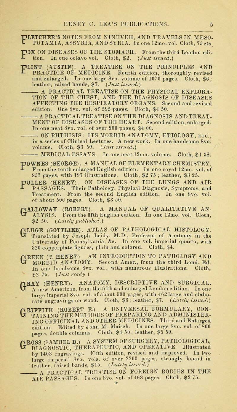 FLETCHER'S NOTES FROM NINEVEH, AND TRAVELS IN MESO. POTAMIA, ASSYRIA, AND SYRIA. In one 12mo. voL Cloth, 75 cts, FOX ON DISEASES OF THE STOMACH. From the third London edi- tion. In one octavo vol. Cloth, $2. {Jiist issued.) FLINT (AUSTIN). A TREATISE ON THE PRINCIPLES AND PRACTICE OP MEDICINE. Fourth edition, thoroughly revised and enlarged. In one large 8vo. volume of 1070 pages. Cloth, $6 j leather, raised bands, $7. {_Jiist issued.) A PRACTICAL TREATISE ON THE PHYSICAL EXPLORA- TION OF THE CHEST, AND THE DIAGNOSIS OF DISEASES AFFECTING THE RESPIRATORY ORGANS. Second and revised edition. One 8vo. vol. of 695 pages. Cloth, $4 50. A PRACTICAL TREATISE ON THE DIAGNOSIS AND TREAT- MENT OF DISEASES OF THE HEART. Second edition, enlarged. In one neat 8vo. vol. of over 500 pages, $4 00. — ON PHTHISIS : ITS MORBID ANATOMY, ETIOLOGY, etc., in a series of Clinical Lectures. A new work. In one handsome Svo. volume. Cloth, $3 50. {Just issued.) — MEDICAL ESSAYS. In one neat 12mo. volume. Cloth, $1 .38. G FOWNES (GEORGE). A MANUAL OF ELEMENTARY CHEMISTRY. From the tenth enlarged English edition. In one royal 12mo. vol. of 857 pages, with 197 illustrations. Cloth, $2 75 ; leather, $3 25. FULLER (HENRY). ON DISEASES OF THE LUNGS AND AIR PASSAGES. Their Pathology, Physical Diagnosis, Symptoms, and Treatment. From the second English edition. In one Svo. vol. of about 500 pages. Cloth, $3 50. GALLOWAY (ROBERT). A MANUAL OF QUALITATIVE AN- ALYSIS. From the fifth English edition. In one 12mo. vol. Cloth, $2 50. {Lately imblished.) LUGS (GOTTLIEB). ATLAS OF PATHOLOGICAL HISTOLOGY. Translated by Joseph Leidy, M.D., Professor of Anatomy in the University of Pennsylvania, &c. In one vol. imperial quarto, with 320 copperplate figures, plain and colored. Cloth, $4. GREEN (r. HENR^). AN INTRODUCTION TO PATHOLOGY AND MORBID ANATOMY. Second Amer., from the third Lond. Ed. In one handsome Svo. vol., with numerous illustrations. Cloth, $2 75. {Jttst ready ) RAY (HENRY). ANATOMY, DESCRIPTIVE AND SURGICAL. A new American, from the fifth and enlarged London edition. In one large imperial Svo. vol. of about 900 pages, with 462 large and elabo- rate engravings on wood. Cloth, $6; leather, $7. {Lately issued.) RIEFITK (ROBERT E.) A UNIVERSAL FORMULARY, CON- TAINING THE METHODS OF PREPARING AND ADMINISTER. ING OFFICINAL AND OTHER MEDICINES. Third and Enlarged edition. Edited by John M. Maisch. In one large Svo. vol. of 800 pages, double columns. Cloth, $4 50 ; leather, $5 50. ROSS (SAMUEL D.) A SYSTEM OF SURGERY, PATHOLOGICAL, DIAGNOSTIC, THERAPEUTIC, AND OPERATIVE. Illustrated by 1403 engravings. Fifth edition, revised and improved. In two large imperial Svo. vols, of over 2200 pages, strongly bound in leather, raised bands, $15. {Lately issued.) — A PRACTICAL TREATISE ON FOREIGN BODIES IN THE AIR PASSAGES. In one Svo. vol. of 468 pages. Cloth, $2 75. G G G