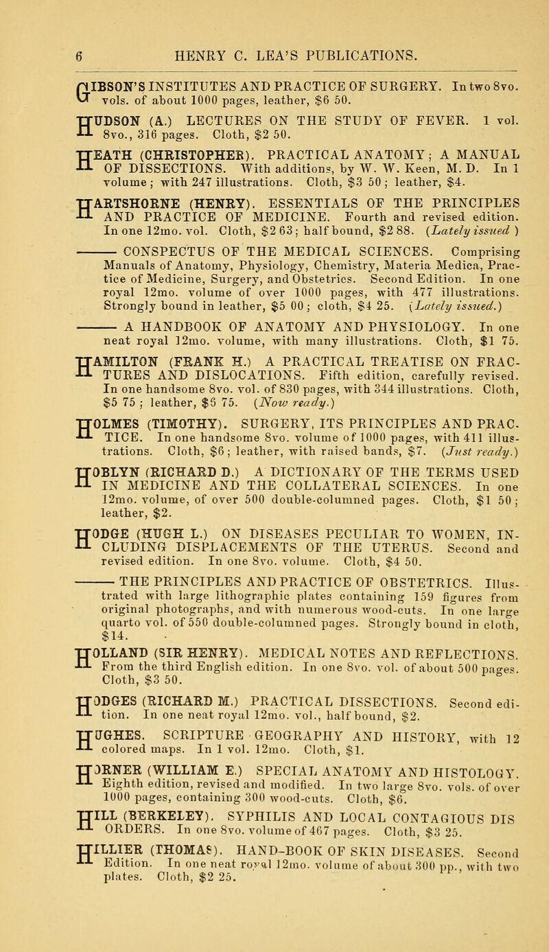 GIBSON'S INSTITUTES AND PRACTICE OF SURGERY. In two 8vo. vols, of about 1000 pages, leather, $6 50. HUDSON (A.) LECTURES ON THE STUDY OF FEVER. 1 vol. 8vo., 316 pages. Cloth, $2 50. HEATH (CHRISTOPHER). PRACTICAL ANATOMY; A MANUAL OF DISSECTIONS. With additions, by W. W. Keen, M. D. In 1 volume; with 247 illustrations. Cloth, $3 50; leather, $4. HARTSHORNE (HENRY). ESSENTIALS OF THE PRINCIPLES AND PRACTICE OF MEDICINE. Fourth and revised edition. Inone 12mo. vol. Cloth, $2 63 ; half bound, $2 88. {Lately issued ) CONSPECTUS OF THE MEDICAL SCIENCES. Comprising Manuals of Anatomy, Physiology, Chemistry, Materia Medica, Prac- tice of Medicine, Surgery, and Obstetrics. Second Edition. Inone royal 12mo. volume of over 1000 pages, with 477 illustrations. Strongly bound in leather, $5 00; cloth, $4 25. {Lately issued.) A HANDBOOK OF ANATOMY AND PHYSIOLOGY. In one neat royal 12mo. volume, with many illustrations. Cloth, $1 75. HAMILTON (FRANK H.) A PRACTICAL TREATISE ON FRAC- TURES AND DISLOCATIONS. Fifth edition, carefully revised. In one handsome 8vo. vol. of 830 pages, with 344 illustrations. Cloth, $5 75 ; leather, $6 75. {Novj ready.) TTOLMES (TIMOTHY). SURGERY, ITS PRINCIPLES AND PR AC ■ TICE. In one handsome 8vo. volume of 1000 pages, with 411 illus- trations. Cloth, $6; leather, with raised bands, $7. {Just ready.) HOBLYN (RICHARD D.) A DICTIONARY OF THE TERMS USED IN MEDICINE AND THE COLLATERAL SCIENCES. In one 12mo. volume, of over 500 double-columned pages. Cloth, $1 50; leather, $2. HODGE (HUGH L.) ON DISEASES PECULIAR TO WOMEN, IN- CLUDING DISPLA.CEMENTS OF THE UTERUS. Second and revised edition. In one 8vo. volume. Cloth, $4 50. THE PRINCIPLES AND PRACTICE OF OBSTETRICS. Illus- trated with large lithographic plates containing 159 figures from original photographs, and with numerous wood-cuts. In one large quarto vol. of 550 double-columned pages. Strongly bound in cloth, $14. HOLLAND (SIR HENRY). MEDICAL NOTES AND REFLECTIONS. From the third English edition. In one 8vo. vol. of about 500 pao-es. Cloth, $3 50. HODGES (RICHARD M.) PRACTICAL DISSECTIONS. Second edi- tion. In one neat royal 12mo. vol., half bound, $2. HUGHES. SCRIPTURE GEOGRAPHY AND HISTORY, with 12 colored maps. In 1 vol. 12mo. Cloth, $1. TT3RNER (WILLIAM E.) SPECIAL ANATOMY AND HISTOLOGY. J-J- Eighth edition, revised and modified. In two large 8vo. vols, of over 1000 pages, containing 300 wood-cuts. Cloth, $6. TJILL (BERKELEY). SYPHILIS AND LOCAL CONTAGIOUS DIS •*•-'- ORDERS. In one 8vo. volume of 467 pages. Cloth, $3 25. ITILLIER (THOMAS). HAND-BOOK OF SKIN DISEASES. Second J-J- Edition. In one neat roj-al 12ino. volume of about 300 pp., with two plates. Cloth, $2 25.