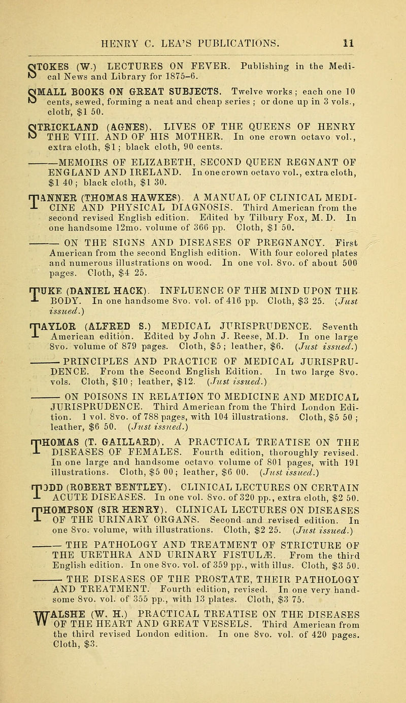 STOKES (W.) LECTURES ON FEVER. Publishing in the Medi- cal News and Library for 1875-6. SMALL BOOKS ON GREAT SUBJECTS. Twelve works ; each one 10 cents, sewed, forming a neat and cheap series ; or done up in 3 vols., cloth, $1 50. STRICKLAND (AGNES), LIVES OF THE QUEENS OF HENRY THE VIIL AND OF HIS MOTHER. In one crown octavo vol., extra cloth, $1; black cloth, 90 cents. MEMOIRS OF ELIZABETH, SECOND QUEEN REGNANT OF ENGLAND AND IRELAND. In one crown octavo vol., extra cloth, $1 40; black cloth, $1 30. T.^NNER (THOMAS HAWKES). A MANUAL OF CLINICAL MEDI- CINE AND PHYSICAL DIAGNOSIS. Third American from the second revised English edition. Edited by Tilbury Fox, M. D. In one handsome 12mo. volume of 366 pp. Cloth, $] 50. ON THE SIGNS AND DISEASES OF PREGNANCY. First American from the second English edition. With four colored plates and numerous illustrations on wood. In one vol. 8vo. of about 600 pages. Cloth, $4 25. TUKE (DANIEL HACK). INFLUENCE OF THE MIND UPON THE BODY. In one handsome Svo. vol. of 416 pp. Cloth, $3 25. {Just issued.) TAYLOR (ALFRED S.) MEDICAL JURISPRUDENCE. Seventh American edition. Edited by John J. Reese, M.D. In one large Svo. volume of 879 pages. Cloth, $5 ; leather, $6. {Just issued.) PRINCIPLES AND PRACTICE OF MEDICAL JURISPRU- DENCE. From the Second English Edition. In two large 8vo. vols. Cloth, $10 ; leather, $12. {Just issued.) ON POISONS IN RELATION TO MEDICINE AND MEDICAL JURISPRUDENCE. Third American from the Third London Edi- tion. 1 vol. Svo. of 788 pages, with 104 illustrations. Cloth, $5 50 ; leather, $6 50. {Just issued.) THOMAS (T. GAILLA.IID). A PRACTICAL TREATISE ON THE DISEASES OF FEMALES. Fourth edition, thoroughly revised. In one large and handsome octavo volume of 801 pages, with 191 illustrations. Cloth, $5 00 ; leather, $6 00. {Just issued.) T3DD (ROBERT BENTLEY). CLINICAL LECTURES ON CERTAIN ACUTE DISEASES. In one vol. Svo. of 320 pp., extra cloth, $2 50. THOMPSON (SIR HENRY). CLINICAL LECTURES ON DISEASES OF THE URINARY ORGANS. Second and revised edition. In one 8vo; volume, with illustrations. Cloth, $2 25. {Jtist issued.) THE PATHOLOGY AND TREATMENT OF STRICTURE OF THE URETHRA AND URINARY FISTULA. From the third English edition. In one Svo. vol. of 359 pp., with illus. Cloth, $3 50. THE DISEASES OF THE PROSTATE, THEIR PATHOLOGY AND TREATMENT. Fourth edition, revised. In one very hand- some Svo. vol. of 355 pp., with 13 plates. Cloth, $3 75. ALSHE (W. H.) PRACTICAL TREATISE ON THE DISEASES OF THE HEART AND GREAT VESSELS. Third American from the third revised London edition. In one Svo. vol. of 420 pages. Cloth, $3. W