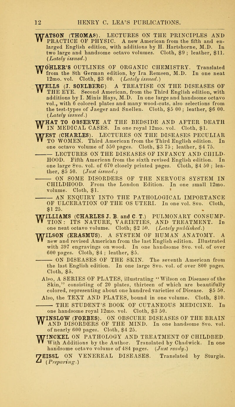 WATSON (THOMAS). LECTURES ON THE PRINCIPLES AND PRACTICE OF PHYSIC. A new American from the fifth and en- larged English edition, with additions by H. Hartshorne, M.D. In two large and handsome octavo volumes. Cloth, $9 ; leather, $11. {Lately issiied.) WOHLER'S OUTLINES OF ORGANIC CHEMISTRY. Translated from the 8th German edition, by Ira Remsen, M.D. In one neat 12mo. vol. Cloth, $3 00. {Lately issued.) WELLS (J. SOELBERG) A TREATISE ON THE DISEASES OF THE EYE. Second American, from the Third English edition, with additions by I. Minis Hays, M.D. In one large and handsome octavo vol., with 6 colored plates and many wood-cuts, also selections from the test-types of Jaeger and Snellen. Cloth, $5 00 ; leather, $6 00. {Lately issued.) WHAT TO OBSERVE AT THE BEDSIDE AND AFTER DEATH IN MEDICAL CASES. In one royal 12mo. vol. Cloth, $1. WEST (CHARLES). LECTURES ON THE DISEASES PECULIAR TO WOMEN. Third American from the Third English edition. In one octavo volume of 550 pages. Cloth, $3 75 ; leather, $4 75. LECTURES ON THE DISEASES OF INFANCY AND CHILD- HOOD. Fifth American from the sixth revised English edition. In one large 8vo. vol. of 670 closely printed pages. Cloth, $4 50 ; lea- ther, $5 50. {Just issued.) ON SOME DISORDERS OF THE NERVOUS SYSTEM IN CHILDHOOD. From the London Edition. In one small 12mo. volume. Cloth, $1. • AN ENQUIRY INTO THE PATHOLOGICAL IMPORTANCE OF ULCERATION OF THE OS UTERI. In one vol. Svo. Cloth, $1 25. WILLIAMS (CHARLES J. B, and C T.) PULMONARY CONSUMP- TION : ITS NATURE, VARIETIES. AND TREATMENT. In one neat octavo volume. Cloth; $2 50. {Lately published.) WILSON (ERASMUS). A SYSTEM OF HUMAN ANATOMY. A new and revised American from the last English edition. Illustrated with 397 engravings on wood. In one handsome Svo. vol. of over 600 pages. Cloth, $4 ; leather, $5. ON DISEASES OF THE SKIN. The seventh American from the last English edition. In one large Svo. vol. of over 800 pagej. Cloth, $5. Also, A SERIES OF PLATES, illustrating Wilson on Diseases of the Skin, consisting of 20 plates, thirteen of which are beautifully colored, representing about one hundred varieties of Disease. $5 50. Also, the TEXT AND PLATES, bound in one volume. Cloth, $10. THE STUDENT'S BOOK OF CUTANEOUS MEDICINE. In one handsome royal 12mo. vol. Cloth, $3 50. WINSLOW (FORBES). ON OBSCURE DISEASES OF THE BRAIN AND DISORDERS OF THE MIND. In one handsome Svo. vol. ofnearly 600 pages. Cloth, $4 25. WINCKEL ON PATHOLOGY AND TREATMENT OF CHILDBED. With Additions by the Author. Translated by Chadwick. In one handsome octavo volume of 484 pages. {Just ready.) ZEISSL ON VENEREAL DISEASES. Translated by Sturgis. (Preparing.)