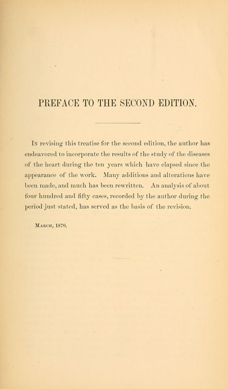 In revising this treatise for the second edition, the author has endeavored to incorporate the results of the study of the diseases of the heart during the ten years which have elapsed since the appearance of the work. Many additions and alterations have been made, and much has been rewritten. An analysis of about four hundred and fifty cases, recorded by the author during the period just stated, has served as the basis of the revision. March, 1870.