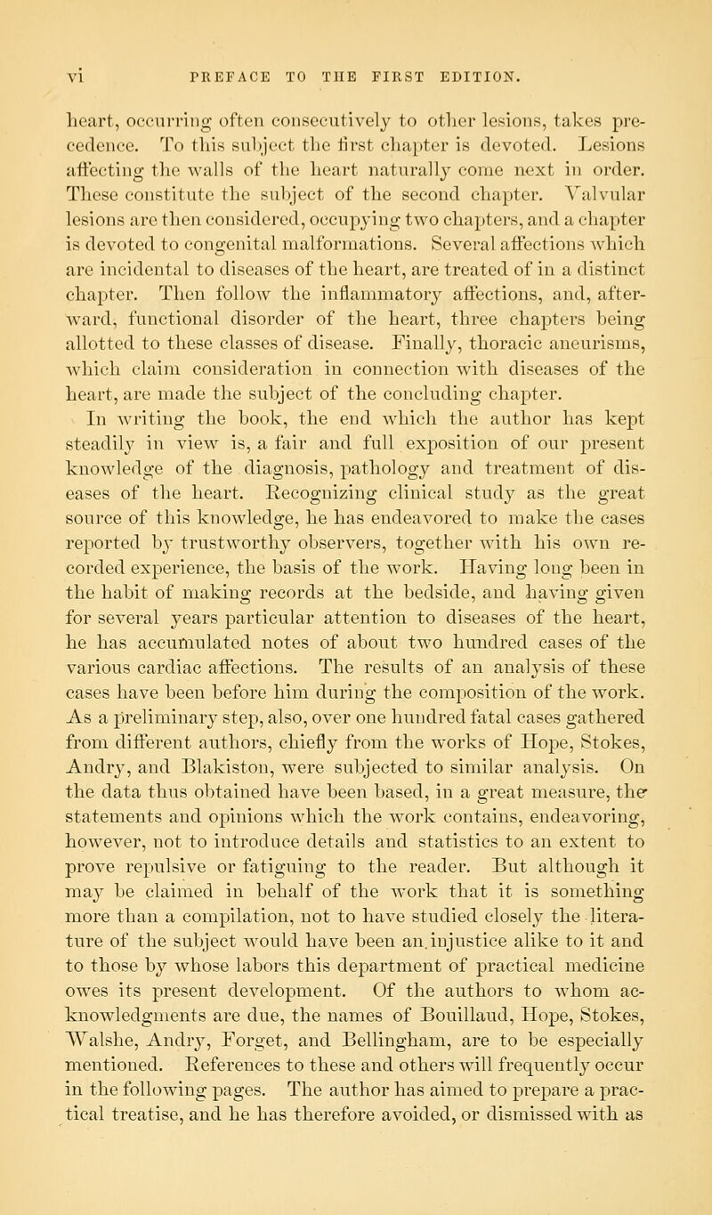 heart, occurring often consecutively to other lesions, takes pre- cedence. To this subject the first chapter is devoted. Lesions affecting the walls of the heart naturally come next in order. These constitute the subject of the second chapter. Valvular lesions are then considered, occupying two chapters, and a chapter is devoted to congenital malformations. Several affections which are incidental to diseases of the heart, are treated of in a distinct chapter. Then follow the inflammatory affections, and, after- ward, functional disorder of the heart, three chapters being allotted to these classes of disease. Finally, thoracic aneurisms, which claim consideration in connection with diseases of the heart, are made the subject of the concluding chapter. In writing the book, the end which the author has kept steadily in view is, a fair and full exposition of our present knowledge of the diagnosis, pathology and treatment of dis- eases of the heart. Recognizing clinical study as the great source of this knowledge, he has endeavored to make the cases reported by trustworthy observers, together with his own re- corded experience, the basis of the work. Having long been in the habit of making records at the bedside, and having given for several years particular attention to diseases of the heart, he has accumulated notes of about two hundred cases of the various cardiac affections. The results of an analysis of these cases have been before him during the composition of the work. As a preliminary step, also, over one hundred fatal cases gathered from different authors, chiefly from the works of Hope, Stokes, Andry, and Blakiston, were subjected to similar analysis. On the data thus obtained have been based, in a great measure, the* statements and opinions which the work contains, endeavoring, however, not to introduce details and statistics to an extent to prove repulsive or fatiguing to the reader. But although it may be claimed in behalf of the work that it is something more than a compilation, not to have studied closely the litera- ture of the subject would have been an.injustice alike to it and to those by whose labors this department of practical medicine owes its present development. Of the authors to whom ac- knowledgments are due, the names of Bouillaud, Hope, Stokes, VValshe, Andry, Forget, and Bellingham, are to be especially mentioned. References to these and others will frequently occur in the following pages. The author has aimed to prepare a prac- tical treatise, and he has therefore avoided, or dismissed with as