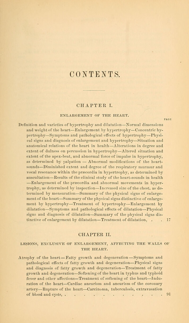 CONTENTS. CHAPTEE I. ENLARGEMENT OF THE HEART. PAGE Definition and varieties of hypertrophy and dilatation—JSTormal dimensions and weight of the heart—Enlargement by hypertrophy—Concentric hy- pertrophy—Symptoms and pathological effects of hypertrophy—Physi- cal signs and diagnosis of enlargement and hypertrophy—Situation and anatomical relations of the heart in health—Alterations in degree and extent of dulness on percussion in hypertrophy—Altered situation and extent of the apex-beat, and abnormal force of impulse in hypertrophy, as determined by palpation — Abnormal modifications of the heart- sounds—Diminished extent and degree of the respiratory murmur and vocal resonance within the pracordia in hypertrophy, as determined by auscultation—Eesults of the clinical study of the heart-sounds in health —Enlargement of the prsecordia and abnormal movements in hyper- trophy, as determined by inspection—Increased size of the chest, as de- termined by mensuration—Summary of the physical signs of enlarge- ment of the heart—Summary of the physical signs distinctive of enlarge- ment by hypertrophy—Treatment of hypertrophy—Enlargement by dilatation—Symptoms and pathological effects of dilatation—Physical signs and diagnosis of dilatation—Summary of the physical signs dis- tinctive of enlargement by dilatation—Treatment of dilatation, . . 17 CHAPTEE II. LESIONS, EXCLUSIVE OF ENLARGEMENT, AFFECTING THE WALLS OF THE HEART. Atrophy of the heart—Fatty growth and degeneration — Symptoms and pathological effects of fatty growth and degeneration—Physical signs and diagnosis of fatty growth and degeneration—Treatment of fatty growth and degeneration—Softening of the heart in typhus and typhoid fever and other affections—Treatment of softening of the heart—Indu- ration of the heart—Cardiac aneurism and aneurism of the coronary artery—Pupture of the heart—Carcinoma, tuberculosis, extravasation of blood and cysts, . . 91