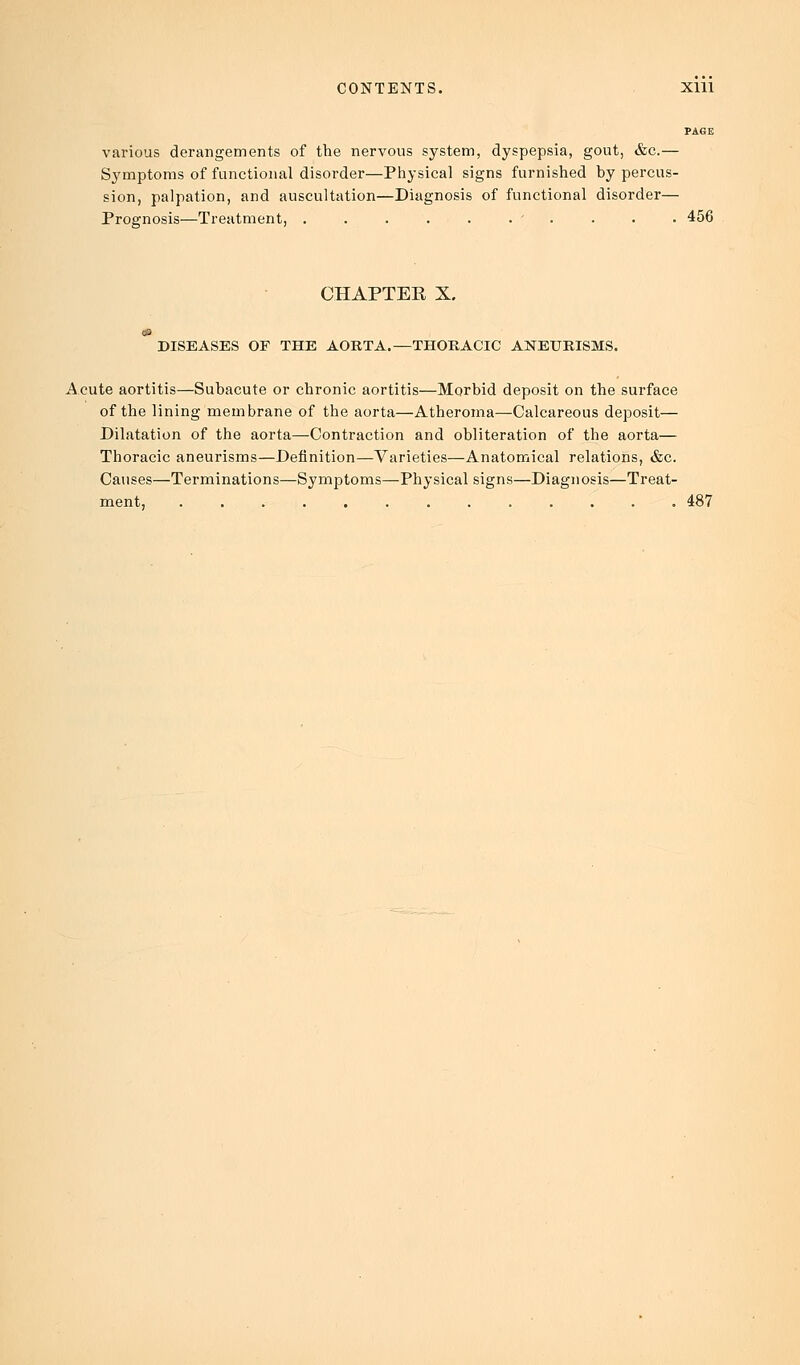 PAGE various derangements of the nervous system, dyspepsia, gout, &c.— Symptoms of functional disorder—Physical signs furnished by percus- sion, palpation, and auscultation—Diagnosis of functional disorder— Prognosis—Treatment, . . . . . . ' . . . ■ 456 CHAPTEE X. DISEASES OF THE AORTA.—THORACIC ANEURISMS. Acute aortitis—Subacute or chronic aortitis—Morbid deposit on the surface of the lining membrane of the aorta—Atheroma—Calcareous deposit— Dilatation of the aorta—Contraction and obliteration of the aorta— Thoracic aneurisms—Definition—Varieties—Anatomical relations, &c. Causes—Terminations—Symptoms—Physical signs—Diagnosis—Treat- ment, 487