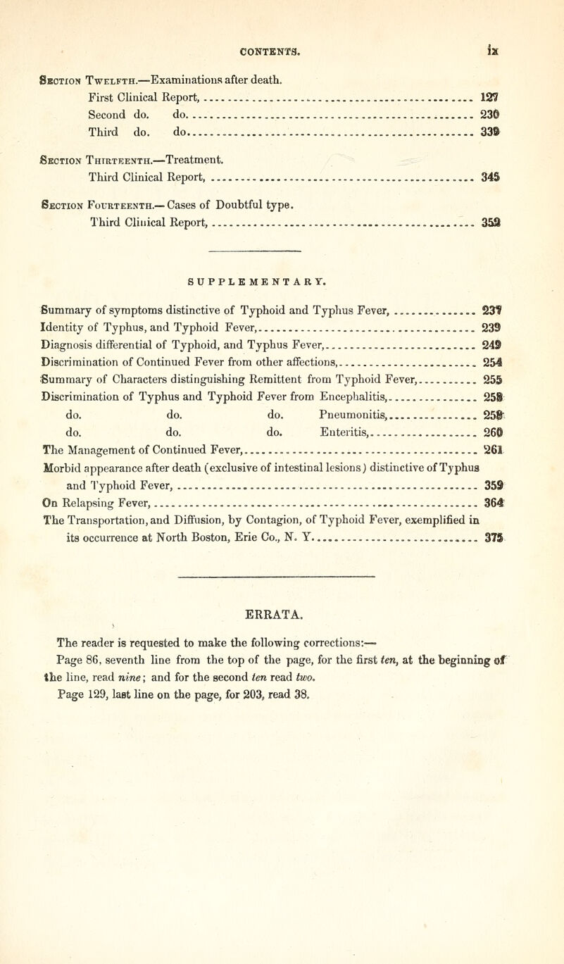 Skotxon Twelfth.—Examinations after death. First Clinical Report, 127 Second do. do 230 Third do. do 33» Section Thirteenth.—Treatment. Third Clinical Report 345 Section Fourteenth.—Cases of Doubtful type. Third Clinical Report, 359 SUPPLEMENTARY. Summary of symptoms distinctive of Typhoid and Typhus Fever, 231' Identity of Typhus, and Typhoid Fever, 239 Diagnosis differential of Typhoid, and Typhus Fever, 249 Discrimination of Continued Fever from other affections, 254 Summary of Characters distinguishing Remittent from Typhoid Fever, 255 Discrimination of Typhus and Typhoid Fever from Encephalitis, 25i do. do. do. Pneumonitis, 258' do. do. do. Enteritis, 260 The Management of Continued Fever, 261. Morbid appearance after death (exclusive of intestinal lesions) distinctive of Typhus and Typhoid Fever, 359 On Relapsing Fever, 364 The Transportation, and Diffusion, by Contagion, of Typhoid Fever, exemplified in its occurrence at North Boston, Erie Co., N. Y 375 ERRATA. The reader is requested to make the following corrections:—■ Page 86, seventh line from the top of the page, for the first ten, at the beginning of the line, read nine; and for the second ten read two. Page 129, last line on the page, for 203, read 38.