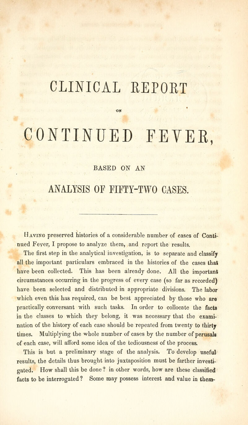 CLINICAL REPORT ON CONTINUED FEYEE, BASED ON AN ANALYSIS OP FIFTY-TWO CASES. Having preserved histories of a considerable number of cases of Conti- nued Fever, I propose to analyze them, and report the results. The first step in the analytical investigation, is to separate and classify all the important particulars embraced in the histories of the cases that have been collected. This has been already done. All the important circumstances occurring in the progress of every case (so far as recorded) have been selected and distributed in appropriate divisions. The labor which even this has required, can be best appreciated by those who are practically conversant with such tasks. In order to collocate the facts in the classes to which they belong, it was necessary that the exami- nation of the history of each case should be repeated from twenty to thirtj times. Multiplying the whole number of cases by the number of perusals of each case, will afford some idea of the tediousness of the process. This is but a preliminary stage of the analysis. To develop useful results, the details thus brought into juxtaposition must be farther investi- gated. How shall this be done ? in other words, how are these classified facts to be interrogated? Some may possess interest and value in them-