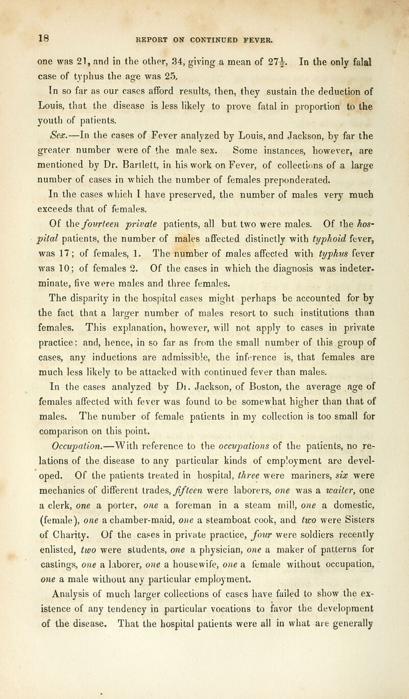 one was 21, and in the other, 34, giving a mean of 27|-. In the only falal case of typhus the age was 25. In so far as our cases afford results, then, they sustain the deduction of Louis, that the disease is less likely to prove fatal in proportion to the youth of patients. Sex.—In the cases of Fever analyzed by Louis, and Jackson, by far the greater number were of the male sex. Some instances, however, are mentioned by Dr. Bartlett, in his work on Fever, of collections of a large number of cases in which the number of females preponderated. In the cases which I have preserved, the number of males very much exceeds that of females. Of the fovrleen private patients, all but two were males. Of the hos- pital patients, the number of males affected distinctly with typhoid fever, was 17; of females, 1. The number of males affected with typhus fever was 10; of females 2. Of the cases in which the diagnosis was indeter- minate, five were males and three females. The disparity in the hospital cases might perhaps be accounted for by the fact that a larger number of males resort to such institutions than females. This explanation, however, will not apply to cases in private practice: and, hence, in so far as from the small number of this group of cases, any inductions are admissible, the inft'rence is, that females are much less likely to be attacked with continued fever than males. In the cases analyzed by Di. Jackson, of Boston, the average age of females affected with fever was found to be somewhat higher than that of males. The number of female patients in my collection is too small for comparison on this point. Occupation.—With reference to the occupations of the patients, no re- lations of the disease to any particular kinds of employment are devel- oped. Of the patients treated in hospital, three were mariners, six were mechanics of different trades, ffteen were laborers, one was a waiter, one a clerk, one a porter, one a foreman in a steam mill, one a domestic, (female), one a chamber-maid, one a steamboat cook, and two were Sisters of Charity. Of the cases in private practice, four were soldiers recently enlisted, two were students, one a physician, one a maker of patterns for castings, one a laborer, one a housewife, one a female without occupation, ' one a male without any particular employment. Analysis of much larger collections of cases have failed to show the ex- istence of any tendency in particular vocations to favor the development of the disease. That the hospital patients were all in what are generally