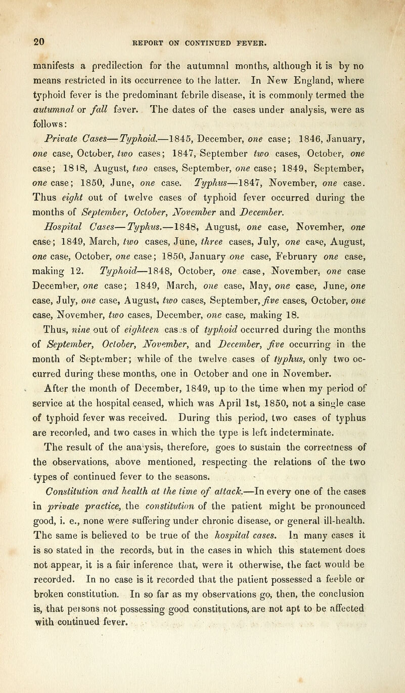 manifests a predilection for the autumnal months, although it is by no means restricted in its occurrence to the latter. In New England, where typhoid fever is the predominant febrile disease, it is commonly termed the autumnal or fall fever. The dates of the cases under analysis, were as follows: Private Cases—Typhoid.—1845, December, one case; 1846, January, one case, October, iM;o cases; 1847, September two cases, October, one case; 1818, August, ?^()o cases, September, o/ie case; 1849, September, one case; 1850, June, one case. Typhus—1847, November, one case. Thus eight out of twelve cases of typhoid fever occurred during the months of September, October, jSTovember and December. Hospital Cases—Typhus.—1848, August, one case, November, one case; 1849, March,/zf'o cases, June, iAree cases, July, one case, August, one case, October, one case; 1850, January one case, February one case, making 12. Typhoid—1848, October, one case, November- one case December, one case; 1849, March, one case, May, one case, June, one case, July, one case, August, two cases, September, j^w cases, October, one case, November, two cases, December, one case, making 18. Thus, nine out of eighteen casjs of typhoid occurred during the months of September, Oclober, Nove.ml)er, and December, five occurring in the month of September; while of the twelve cases of typhus, only two oc- curred during these months, one in October and one in November. After tbe month of December, 1849, up to the time when my period of service at the hospital ceased, which was April 1st, 1850, not a single case of typhoid fever was received. During this period, Ivfo cases of typhus are recorded, and two cases in which the type is left indeterminate. The result of the ana'ysis, therefore, goes to sustain the correctness of the observations, above mentioned, respecting the relations of the two types of continued fever to the seasons. Constitution and health at the time of attach.—In every one of the cases in private practice, the constitution of the patient might be pronounced good, i. e., none were suftering under chronic disease, or general ill-health. The same is believed to be true of the hospital cases. In many cases it is so stated in the records, but in the cases in which this statement does not appear, it is a fair inference that, were it otherwise, the fact would be recorded. In no case is it recorded that the patient possessed a feeble or broken constitution. In so far as my observations go, then, the conclusion is, that pel sons not possessing good constitutions, are not apt to be affected ■with continued fever.