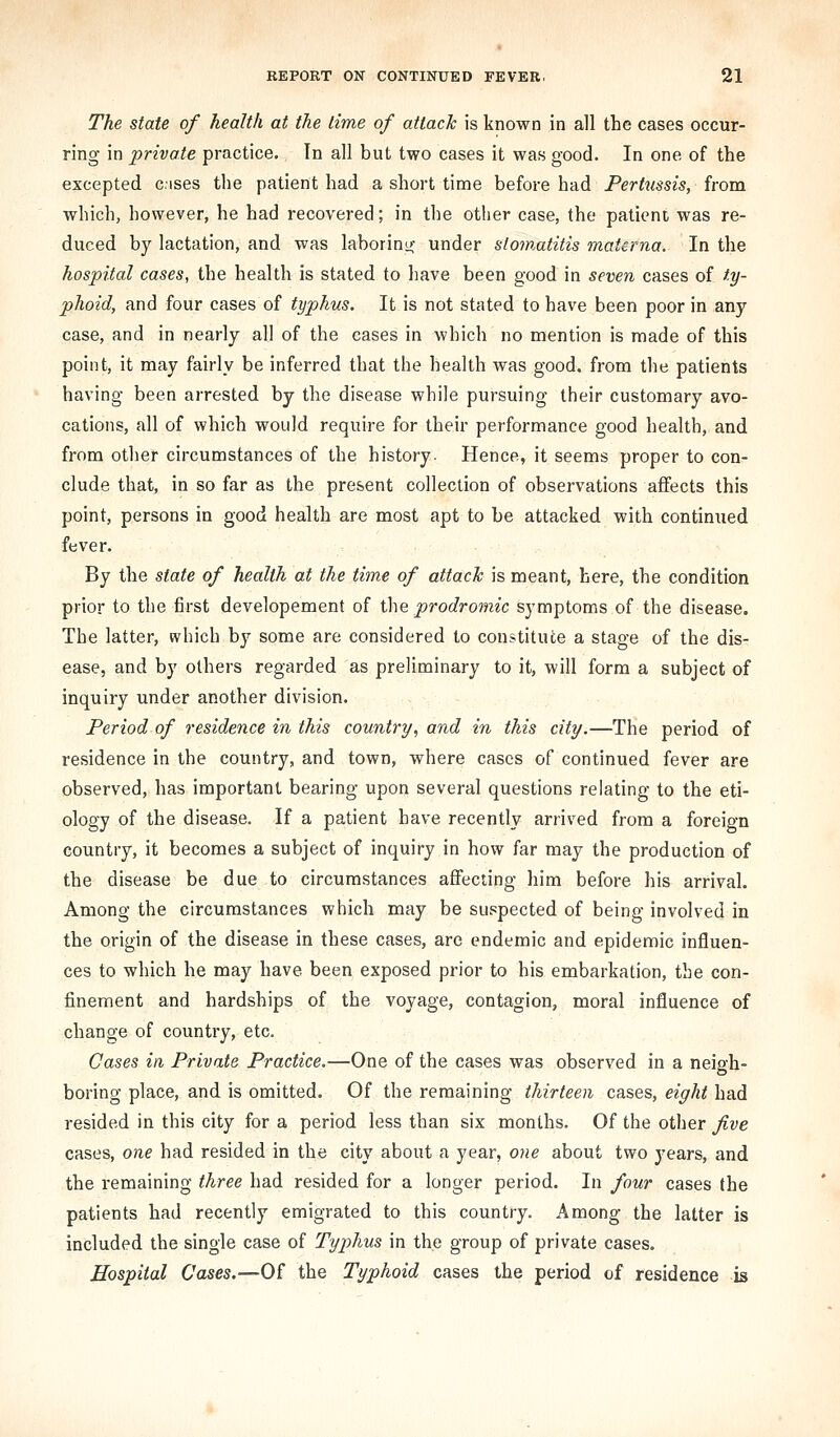 The state of health at the time of attack is known in all the cases occur- ring in private practice. In all but two cases it was good. In one of the excepted cases the patient had a short time before had Pertussis, from which, however, he had recovered; in the other case, the patient was re- duced by lactation, and was laborino; under stomatitis matcrna. In the hospital cases, the health is stated to have been good in seven cases of ty- phoid, and four cases of typhus. It is not stated to have been poor in any case, and in nearly all of the cases in which no mention is made of this point, it may fairly be inferred that the health was good, from the patients having been arrested by the disease while pursuing their customary avo- cations, all of which would require for their performance good health, and from other circumstances of the history. Hence, it seems proper to con- clude that, in so far as the present collection of observations affects this point, persons in good health are most apt to be attacked with continued fever. By the state of health at the time of attaclc is meant, here, the condition prior to the first developement of ihe, prodromic symptoms of the disease. The latter, which by some are considered to constitute a stage of the dis- ease, and by others regarded as preliminary to it, will form a subject of inquiry under another division. Period of residence in this country, and in this city.—The period of residence in the country, and town, where cases of continued fever are observed, has important bearing upon several questions relating to the eti- ology of the disease. If a patient have recently arrived from a foreign country, it becomes a subject of inquiry in how far may the production of the disease be due to circumstances affecting him before his arrival. Among the circumstances which may be suspected of being involved in the origin of the disease in these cases, arc endemic and epidemic influen- ces to which he may have been exposed prior to his embarkation, the con- finement and hardships of the voyage, contagion, moral influence of change of country, etc. Cases ia Private Practice.—One of the cases was observed in a neigh- boring place, and is omitted. Of the remaining thirteen cases, eight had resided in this city for a period less than six months. Of the other five cases, one had resided in the city about a year, one about two years, and the remaining three had resided for a longer period. In four cases the patients had recently emigrated to this country. Among the latter is included the single case of Typhus in the group of private cases. Hospital Cases.—Of the Typhoid cases the period of residence is