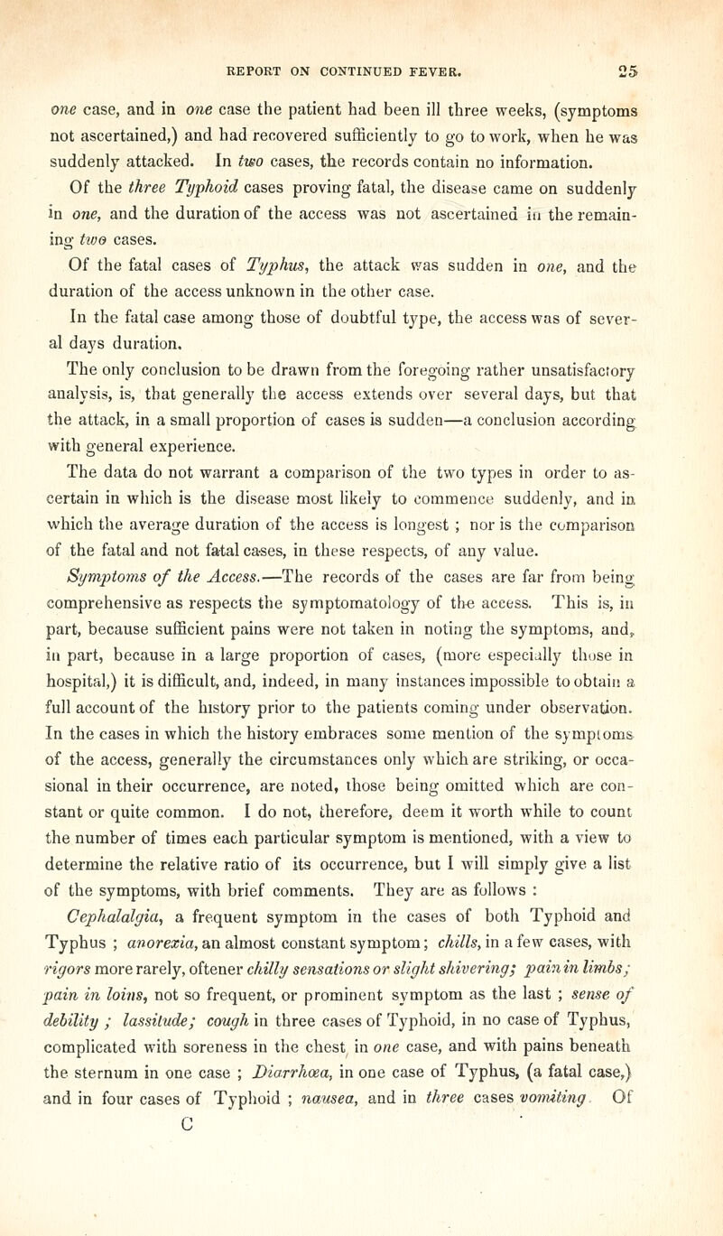 one case, and in one case the patient had been ill three weeks, (symptoms not ascertained,) and had recovered sufficiently to go to work, when he was suddenly attacked. In two cases, the records contain no information. Of the three Typhoid cases proving fatal, the disease came on suddenly in one, and the duration of the access was not ascertained in the remain- ing tive cases. Of the fatal cases of Typhm, the attack was sudden in one, and the duration of the access unknown in the other case. In the fatal case among those of doubtful type, the access was of sever- al days duration. The only conclusion to be drawn from the foregoing rather unsatisfactory analysis, is, that generally the access extends over several days, but that the attack, in a small proportion of cases is sudden—a conclusion according with general experience. The data do not warrant a comparison of the two types in order to as- certain in which is the disease most likely to commence suddenly, and in which the average duration of the access is longest ; nor is the comparison of the fatal and not fatal cases, in these respects, of any value. Symptoms of the Access.—The records of the cases are far from being comprehensive as respects the symptomatology of th-e access. This is, in part, because sufficient pains were not taken in noting the symptoms, and, in part, because in a large proportion of cases, (more especially those in hospital,) it is difficult, and, indeed, in many instances impossible to obtain a full account of the history prior to the patients coming under observation. In the cases in which the history embraces some mention of the symptoms of the access, generally the circumstances only which are striking, or occa- sional in their occurrence, are noted, those being omitted which are con- stant or quite common. I do not, therefore, deem it worth while to count the number of times each particular symptom is mentioned, with a view to determine the relative ratio of its occurrence, but I will simply give a list of the symptoms, with brief comments. They are as follows : Cephalalgia, a frequent symptom in the cases of both Typhoid and Typhus ; anorexia, an almost constant symptom; chills, in a few cases, with rigors more rarely, oftener chilly sensations or slight shivering; pain in limbs; pain in loins, not so frequent, or prominent symptom as the last ; sense of debility ; lassitude; cough in three cases of Typhoid, in no case of Typhus, complicated with soreness in the chest in one case, and with pains beneath the sternum in one case ; Diarrhoea, in one case of Typhus, (a fatal case,) and in four cases of Typhoid ; nausea, and in three cases vomiting Of C