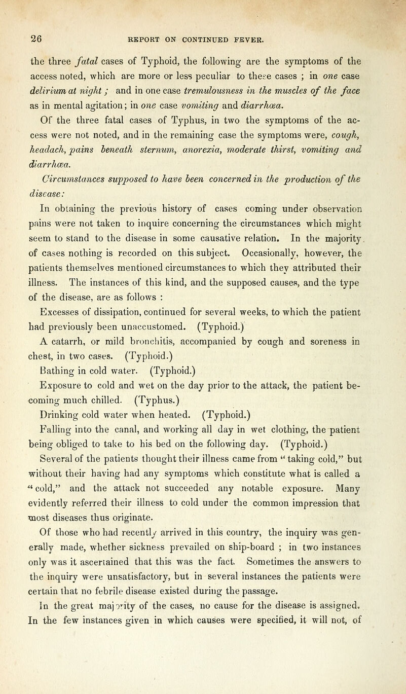 the three fatal cases of Typhoid, the following are the symptoms of the access noted, which are more or less peculiar to these cases ; in one case delirium at night; and in one case tremulousness in the muscles of the face as in mental agitation; in 07ie case vomiting and diarrhoea. Of the three fatal cases of Typhus, in two the symptoms of the ac- cess were not noted, and in the remaining case the symptoms were, cough, headach, pains beneath sternum, anorexia, moderate thirst, vomiting and diarrhoea. Circumstances supposed to have been concerned in the production of the disease: In obtaining the previous history of cases coming under observation pains were not taken to inquire concerning the circumstances which might seem to stand to the disease in some causative relation. In the majority, of cases nothing is recorded on this subject. Occasionally, however, the patients themselves mentioned circumstances to which they attributed their illness. The instances of this kind, and the supposed causes, and the type of the disease, are as follows : Excesses of dissipation, continued for several weeks, to which the patient had previously been unaccustomed. (Typhoid.) A catarrh, or mild bronchitis, accompanied by cough and soreness in chest, in two cases. (Typhoid.) Bathing in cold water. (Typhoid.) Exposure to cold and wet on the day prior to the attack, the patient be- coming much chilled. (Typhus.) Drinking cold water when heated. (Typhoid.) Falling into the canal, and working all day in wet clothing, the patient being obliged to take to his bed on the following day. (Typhoid.) Several of the patients thought their illness came from taking cold, but without their having had any symptoms which constitute what is called a ^' cold, and the attack not succeeded any notable exposure. Many evidently referred their illness to cold under the common impression that most diseases thus originate. Of those who had recently arrived in this country, the inquiry was gen- erally made, whether sickness prevailed on ship-board ; in two instances only was it ascertained that this was the fact. Sometimes the answers to the inquiry were unsatisfactory, but in several instances the patients were certain that no febrile disease existed during the passage. In the great maj irity of the cases, no cause for the disease is assigned. In the few instances given in which causes were specified, it will not, of