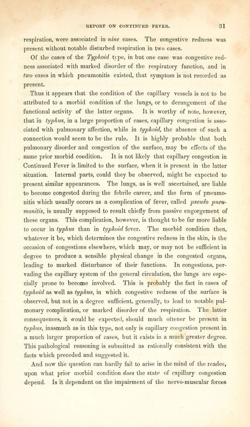 respiration, were associated in nine cases. The congestive redness was present without notable disturbed respiration in two cases. Of the cases of the Typhoid type, in but one case was congestive red- ness associated with marked disorder of the respiratory function, and in two cases in which pneumonitis existed, that symptom is not recorded as present. Thus it appears that the condition of the capillary vessels is not to be attributed to a morbid condition of the lungs, or to derangement of the functional activity of the latter organs. It is worthy of note, however, that in typhus, in a large proportion of cases, capillary congestion is asso- ciated with pulmonary affection, while in typhoid, the absence of such a connection would seem to be the rule. It is highly probable that both pulmonary disorder and congestion of the surface, may be effects of the same prior morbid condition. It is not likely that capillary congestion in Continued Fever is limited to the surface, when it is present in the latter situation. Internal parts, could they be observed, might be expected to present similar appearances. The lungs, as is well ascertained, are liable to become congested during the febrile career, and the form of pneumo- nitis which usually occurs as a complication of fever, called pseudo pneu- monitis, is usually supposed to result chiefly from passive engorgement of these organs. This complication, however, is thought to be far more liable to occur in typhus than in typhoid fever. The morbid condition then, whatever it be, which determines the congestive redness in the skin, is the occasion of congestions elsewhere, which may, or may not be sufficient in degree to produce a sensible physical change in the congested organs, leading to marked disturbance of their functions. In congestions, per- vading the capillary system of the general circulation, the lungs are espe- cially prone to become involved. This is probably the fact in cases of typhoid as well as typhus, in which congestive redness of the surface is observed, but not in a degree sufficient, generally, to lead to notable pul- monary complication, or marked disorder of the respiration. The latter consequences, it vvould be expected, should much oitener be present in typhus, inasmuch as in this type, not only is capillary congestion present in a much larger proportion of cases, but it exists in a much greater degree. This pathological reasoning is submitted as rationally consistent with the facts which preceded and suggested it. And now the question can hardly fail to arise in the mind of the reader, upon what prior morbid condition does the state of capillary congestion depend. Is it dependent on the impairment of the nervo-muscular forces-