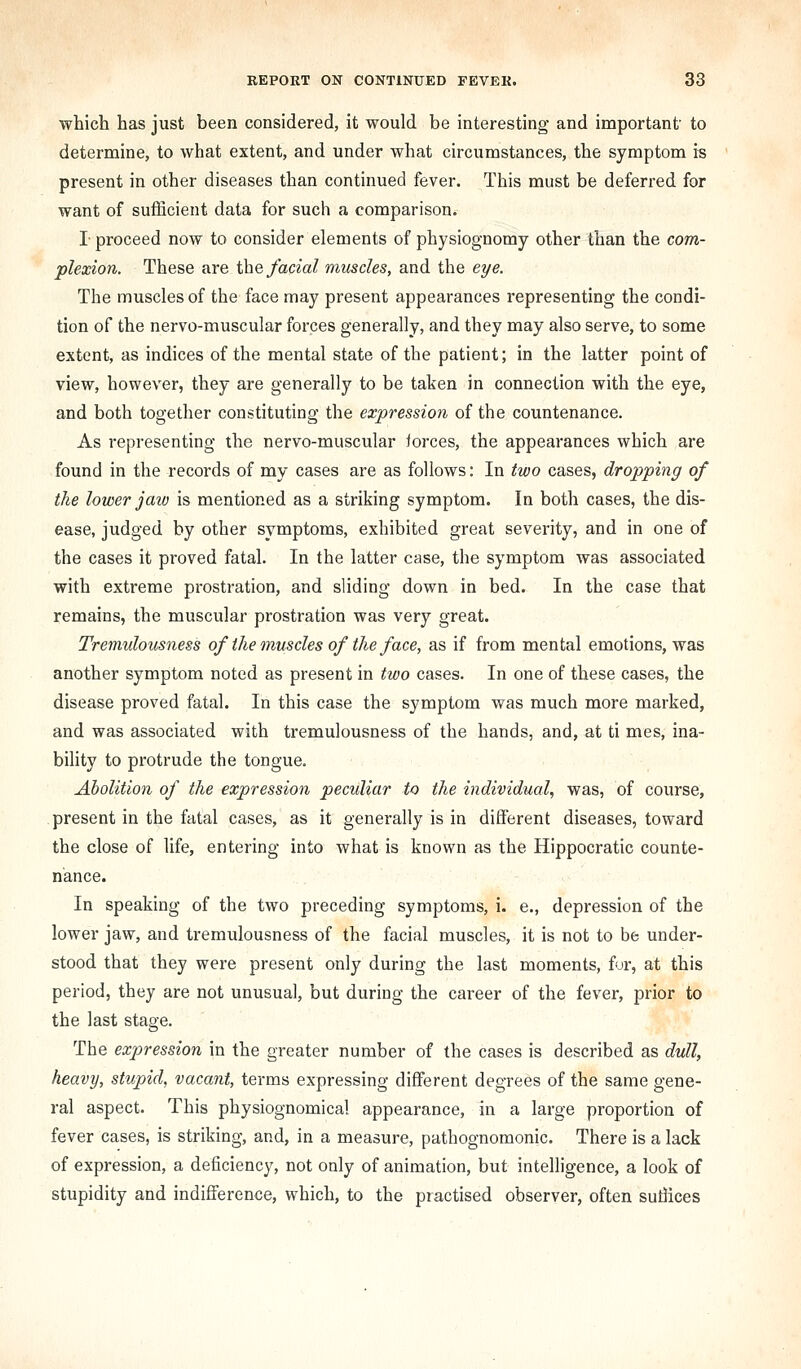 which has just been considered, it would be interesting and important' to determine, to what extent, and under what circumstances, the symptom is present in other diseases than continued fever. This must be deferred for want of sufficient data for such a comparison. I- proceed now to consider elements of physiognomy other than the com- plexion. These are \he facial muscles, and the eye. The muscles of the face may present appearances representing the condi- tion of the nervo-muscular forces generally, and they may also serve, to some extent, as indices of the mental state of the patient; in the latter point of view, however, they are generally to be taken in connection with the eye, and both together constituting the expression of the countenance. As representing the nervo-muscular iorces, the appearances which are found in the records of my cases are as follows: In two cases, dropping of the lower jaw is mentioned as a striking symptom. In both cases, the dis- ease, judged by other symptoms, exhibited great severity, and in one of the cases it proved fatal. In the latter case, the symptom was associated with extreme prostration, and sliding down in bed. In the case that remains, the muscular prostration was very great. Tremulousness of the muscles of the face, as if from mental emotions, was another symptom noted as present in two cases. In one of these cases, the disease proved fatal. In this case the symptom was much more marked, and was associated with tremulousness of the hands, and, at ti mes, ina- bility to protrude the tongue. Abolition of the expression peculiar to the individual, was, of course, present in the fatal cases, as it generally is in different diseases, toward the close of life, entering into what is known as the Hippocratic counte- nance. In speaking of the two preceding symptoms, i. e., depression of the lower jaw, and tremulousness of the facial muscles, it is not to be under- stood that they were present only during the last moments, fur, at this period, they are not unusual, but during the career of the fever, prior to the last stage. The expression in the greater number of the cases is described as dull, heavy, stupid, vacant, terms expressing different degrees of the same gene- ral aspect. This physiognomical appearance, in a large proportion of fever cases, is striking, and, in a measure, pathognomonic. There is a lack of expression, a deficiency, not only of animation, but intelligence, a look of stupidity and indifference, which, to the practised observer, often sutilices