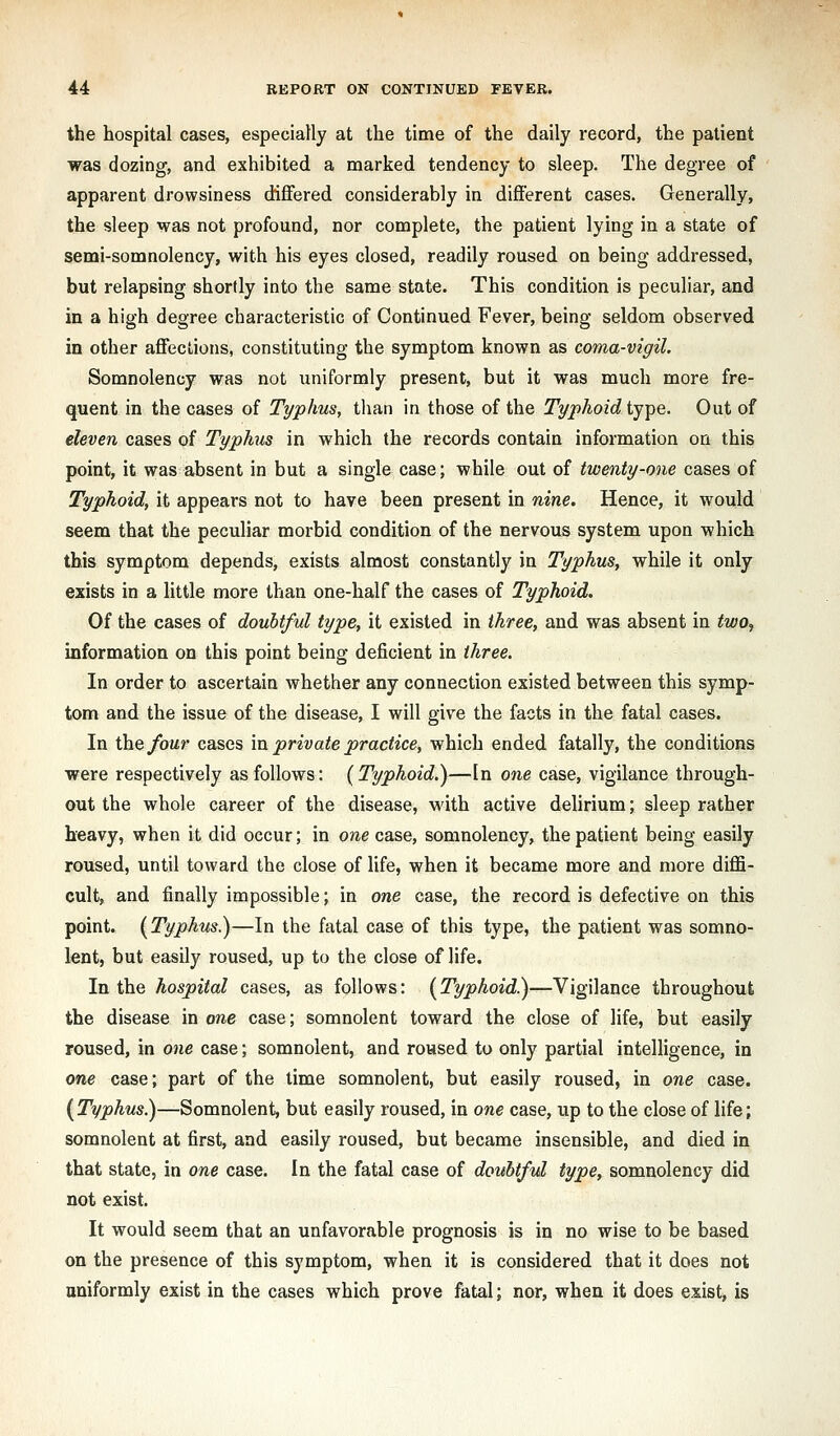 the hospital cases, especially at the time of the daily record, the patient was dozing, and exhibited a marked tendency to sleep. The degree of apparent drowsiness differed considerably in different cases. Generally, the sleep was not profound, nor complete, the patient lying in a state of semi-somnolency, with his eyes closed, readily roused on being addressed, but relapsing shortly into the same state. This condition is peculiar, and in a high degree characteristic of Continued Fever, being seldom observed in other affections, constituting the symptom known as coma-vigil. Somnolency was not uniformly present, but it was much more fre- qfiient in the cases of Typhus, tlian in those of the Typhoid type. Out of eleven cases of Typhus in which the records contain information on this point, it was absent in but a single case; while out of twenty-one cases of Typhoid, it appears not to have been present in nine. Hence, it would seem that the peculiar morbid condition of the nervous system upon which this symptom depends, exists almost constantly in Typhus, while it only exists in a little more than one-half the cases of Typhoid. Of the cases of doubtful type, it existed in three, and was absent in two^ information on this point being deficient in three. In order to ascertain whether any connection existed between this symp- tom and the issue of the disease, I will give the facts in the fatal cases. In the/oMr cases in private practice^ which ended fatally, the conditions were respectively as follows: {Typhoid.)—In one case, vigilance through- out the whole career of the disease, with active delirium; sleep rather heavy, when it did occur; in one case, somnolency, the patient being easily roused, until toward the close of life, when it became more and more diffi- cult, and finally impossible; in one case, the record is defective on this point. {Typhus.)—In the fatal case of this type, the patient was somno- lent, but easily roused, up to the close of life. In the hospital cases, as follows: {Typhoid)—Vigilance throughout the disease in one case; somnolent toward the close of life, but easily roused, in one case; somnolent, and roused to only partial intelligence, in one case; part of the lime somnolent, but easily roused, in one case. {Typhus)—Somnolent, but easily roused, in one case, up to the close of life; somnolent at first, and easily roused, but became insensible, and died in that state, in one case. In the fatal case of doubtful type, somnolency did not exist. It would seem that an unfavorable prognosis is in no wise to be based on the presence of this symptom, when it is considered that it does not uniformly exist in the cases which prove fatal; nor, when it does exist, is