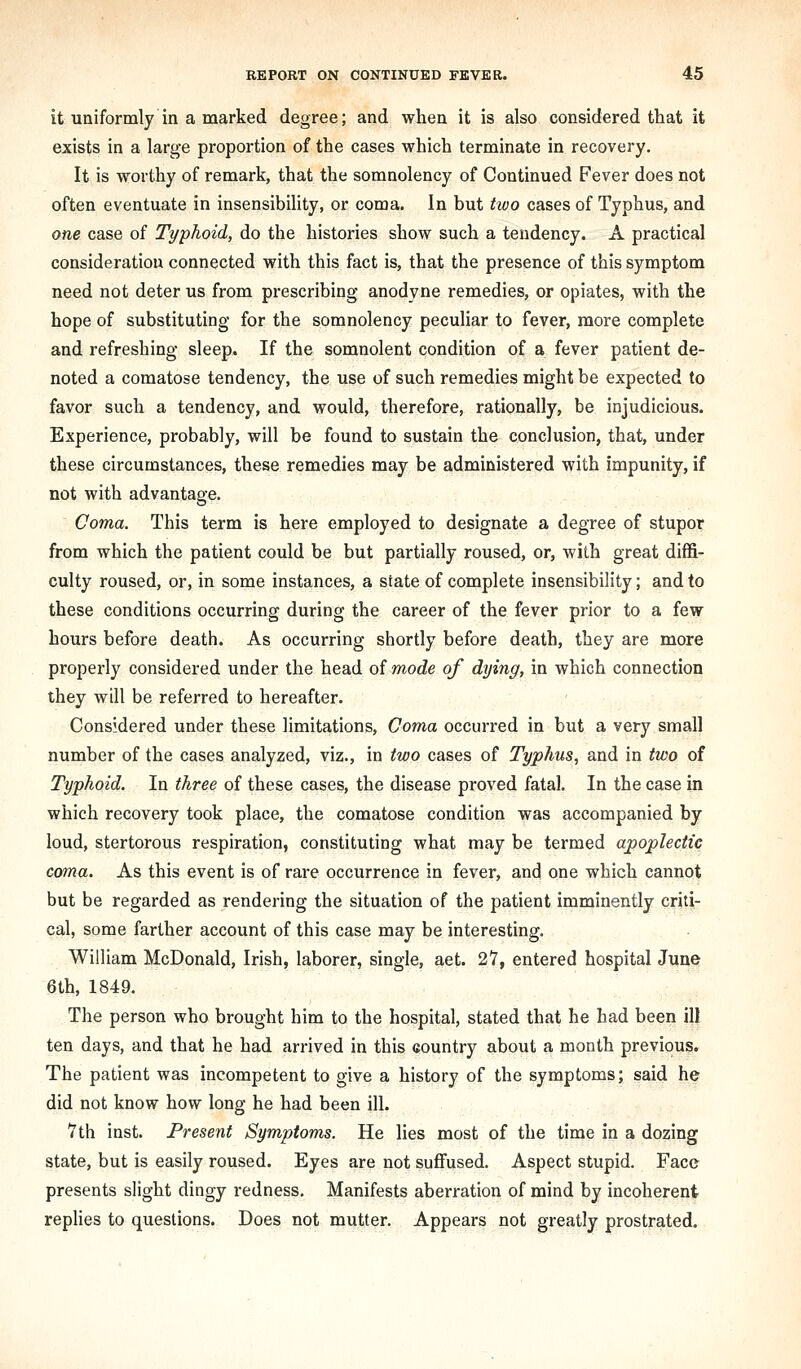 it uaiformly in a marked degree; and when it is also considered that it exists in a large proportion of the cases which terminate in recovery. It is worthy of remark, that the somnolency of Continued Fever does not often eventuate in insensibility, or coma. In but two cases of Typhus, and one case of Typhoid, do the histories show such a tendency. A practical consideration connected with this fact is, that the presence of this symptom need not deter us from prescribing anodyne remedies, or opiates, with the hope of substituting for the somnolency peculiar to fever, more complete and refreshing sleep. If the somnolent condition of a fever patient de- noted a comatose tendency, the use of such remedies might be expected to favor such a tendency, and would, therefore, rationally, be injudicious. Experience, probably, will be found to sustain the conclusion, that, under these circumstances, these remedies may be administered with impunity, if not with advantage. Coma. This term is here employed to designate a degree of stupor from which the patient could be but partially roused, or, with great diffi- culty roused, or, in some instances, a state of complete insensibility; and to these conditions occurring during the career of the fever prior to a few hours before death. As occurring shortly before death, they are more properly considered under the head of mode of dying, in which connection they will be referred to hereafter. Considered under these limitations. Coma occurred in but a very small number of the cases analyzed, viz., in two cases of Typhus, and in two of Typhoid. In three of these cases, the disease proved fatal. In the case in which recovery took place, the comatose condition was accompanied by loud, stertorous respiration, constituting what may be termed apoplectic coma. As this event is of rare occurrence in fever, and one which cannot but be regarded as rendering the situation of the patient imminently criti- cal, some farther account of this case may be interesting. William McDonald, Irish, laborer, single, aet. 27, entered hospital June 6th, 1849. The person who brought him to the hospital, stated that he had been ill ten days, and that he had arrived in this country about a month previous. The patient was incompetent to give a history of the symptoms; said he did not know how long he had been ill. 7th inst. Present Symptoms. He lies most of the time in a dozing state, but is easily roused. Eyes are not suflfused. Aspect stupid. Face presents slight dingy redness. Manifests aberration of mind by incoherent replies to questions. Does not mutter. Appears not greatly prostrated.